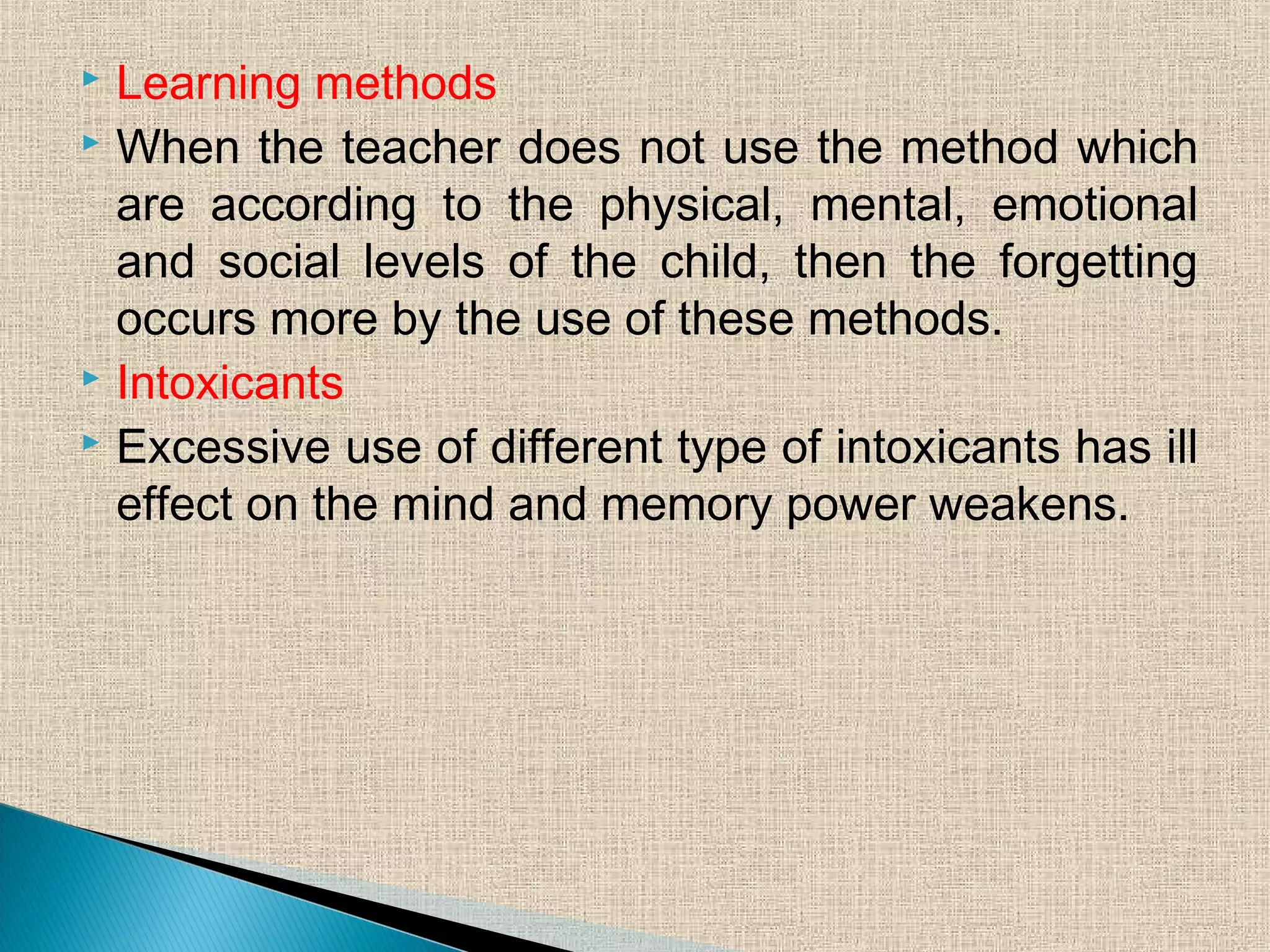  Learning methods
 When the teacher does not use the method which
are according to the physical, mental, emotional
and social levels of the child, then the forgetting
occurs more by the use of these methods.
 Intoxicants
 Excessive use of different type of intoxicants has ill
effect on the mind and memory power weakens.
 
