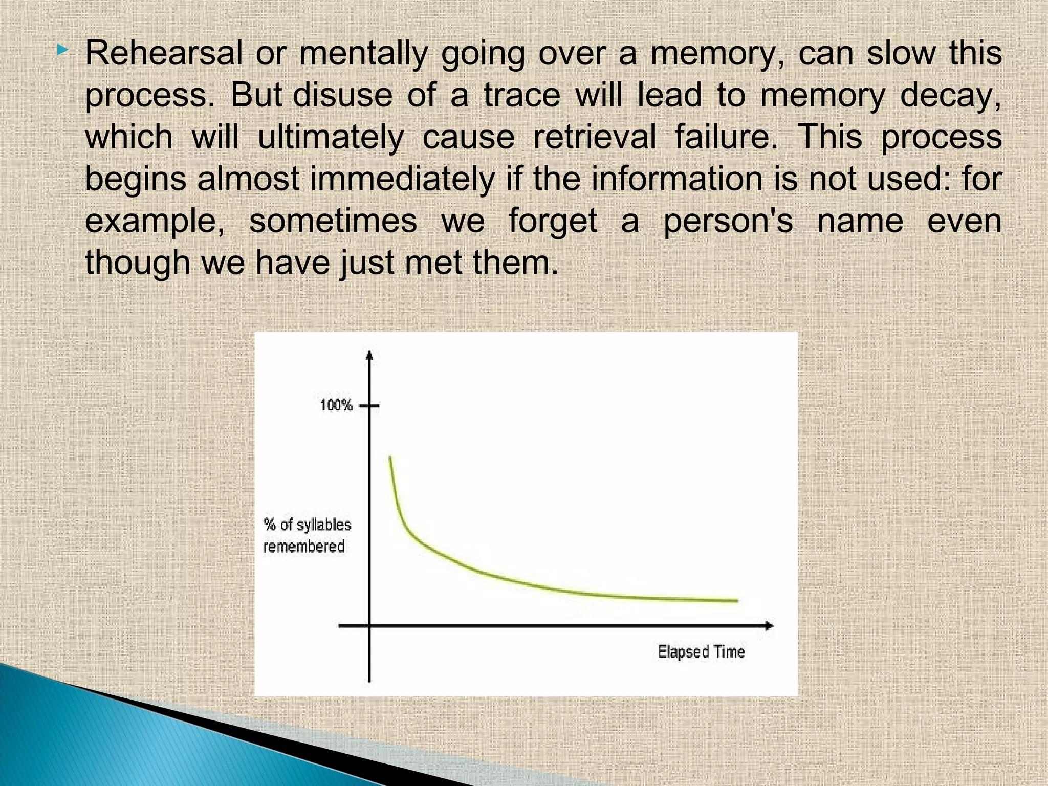  Rehearsal or mentally going over a memory, can slow this
process. But disuse of a trace will lead to memory decay,
which will ultimately cause retrieval failure. This process
begins almost immediately if the information is not used: for
example, sometimes we forget a person's name even
though we have just met them.
 