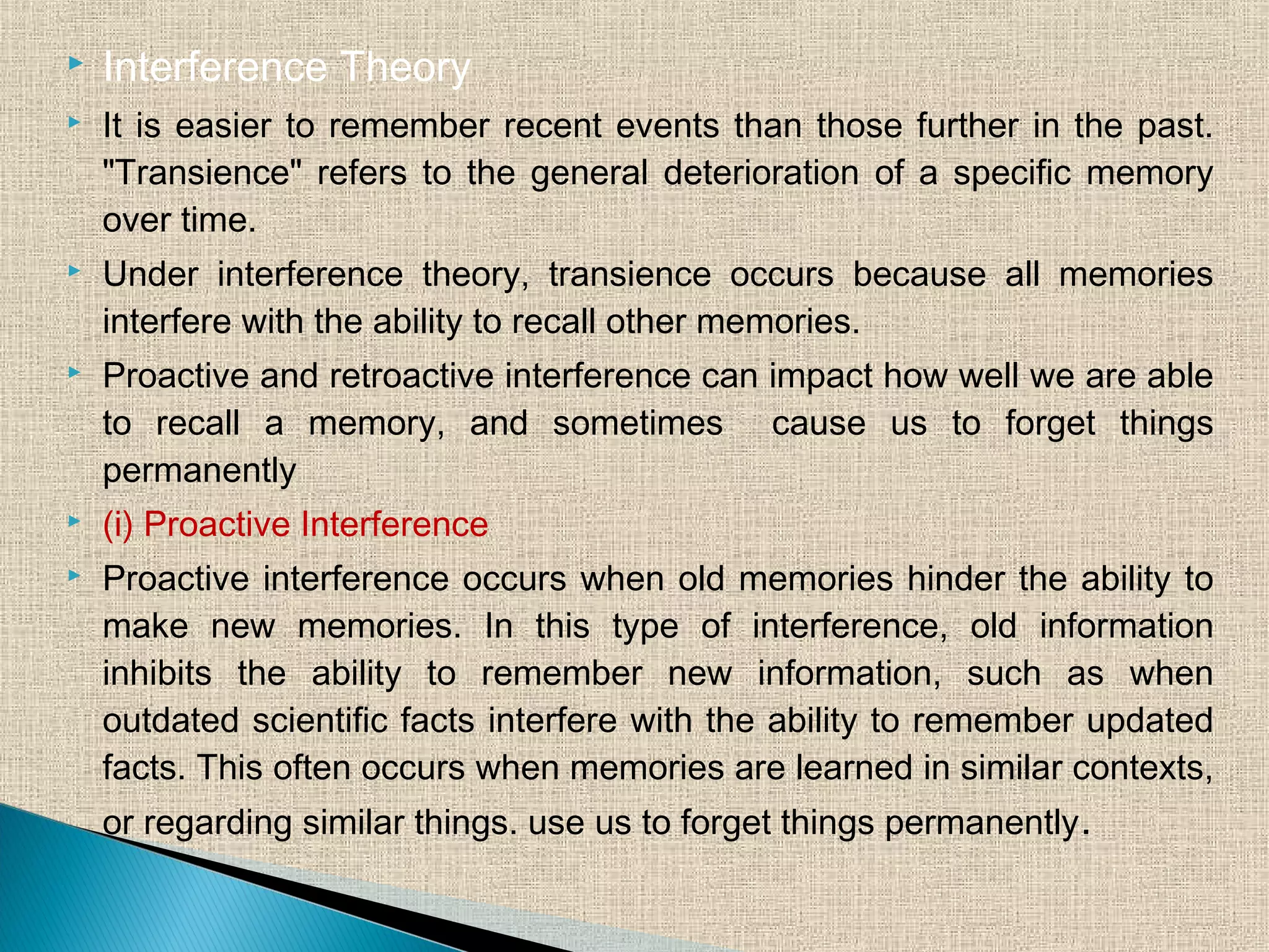  Interference Theory
 It is easier to remember recent events than those further in the past.
"Transience" refers to the general deterioration of a specific memory
over time.
 Under interference theory, transience occurs because all memories
interfere with the ability to recall other memories.
 Proactive and retroactive interference can impact how well we are able
to recall a memory, and sometimes cause us to forget things
permanently
 (i) Proactive Interference
 Proactive interference occurs when old memories hinder the ability to
make new memories. In this type of interference, old information
inhibits the ability to remember new information, such as when
outdated scientific facts interfere with the ability to remember updated
facts. This often occurs when memories are learned in similar contexts,
or regarding similar things. use us to forget things permanently.
 