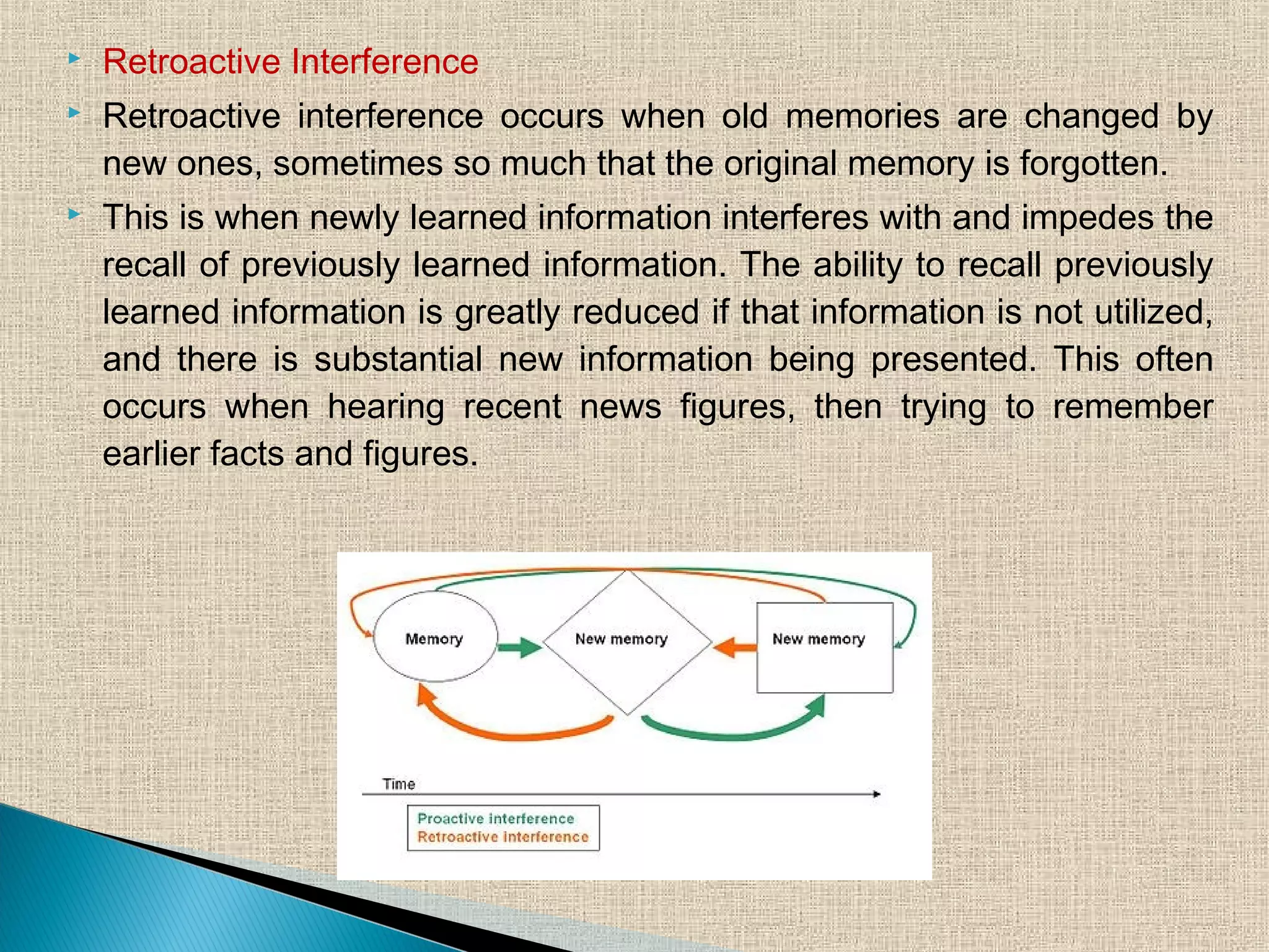  Retroactive Interference
 Retroactive interference occurs when old memories are changed by
new ones, sometimes so much that the original memory is forgotten.
 This is when newly learned information interferes with and impedes the
recall of previously learned information. The ability to recall previously
learned information is greatly reduced if that information is not utilized,
and there is substantial new information being presented. This often
occurs when hearing recent news figures, then trying to remember
earlier facts and figures.
 
