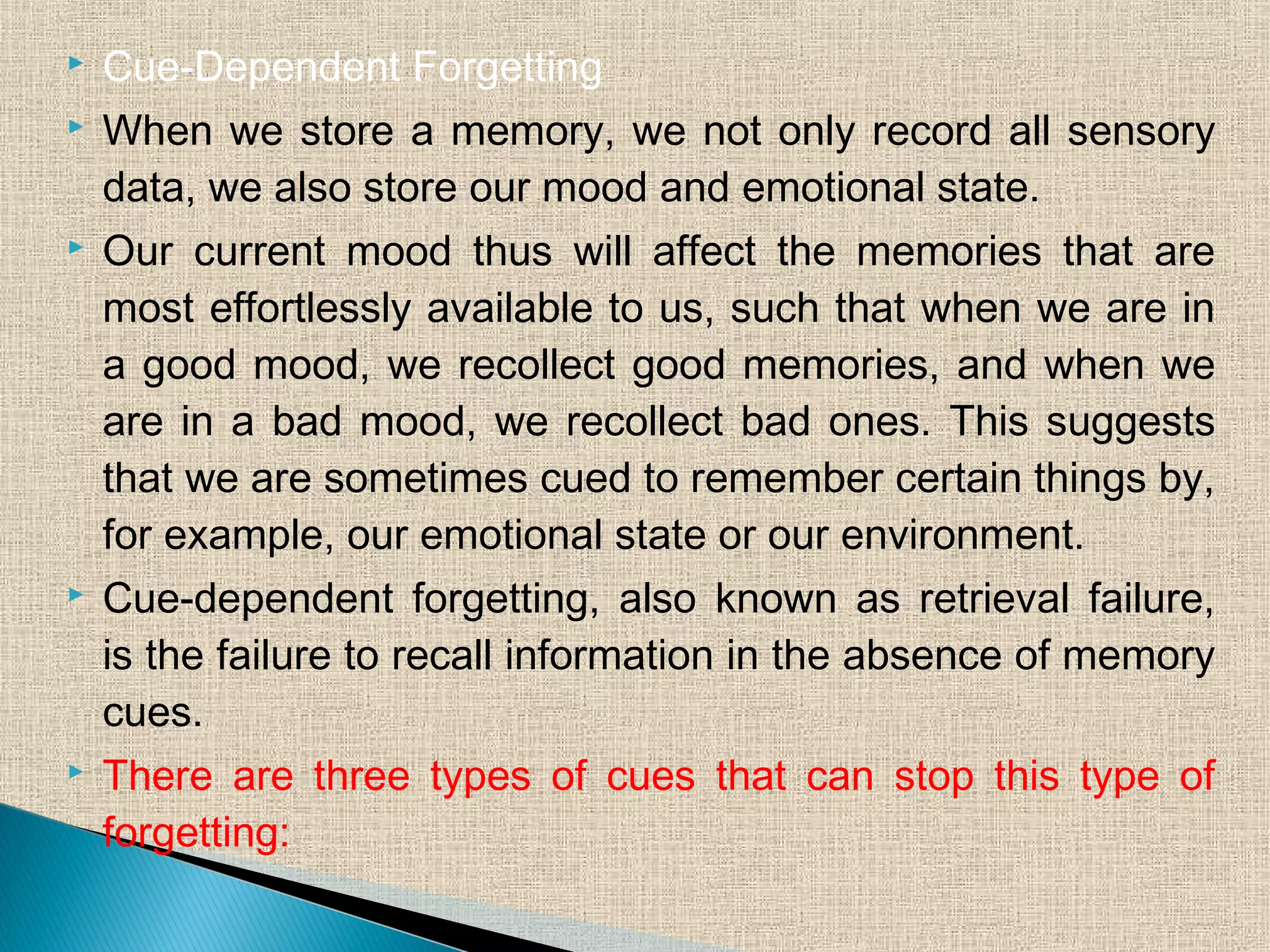  Cue-Dependent Forgetting
 When we store a memory, we not only record all sensory
data, we also store our mood and emotional state.
 Our current mood thus will affect the memories that are
most effortlessly available to us, such that when we are in
a good mood, we recollect good memories, and when we
are in a bad mood, we recollect bad ones. This suggests
that we are sometimes cued to remember certain things by,
for example, our emotional state or our environment.
 Cue-dependent forgetting, also known as retrieval failure,
is the failure to recall information in the absence of memory
cues.
 There are three types of cues that can stop this type of
forgetting:
 