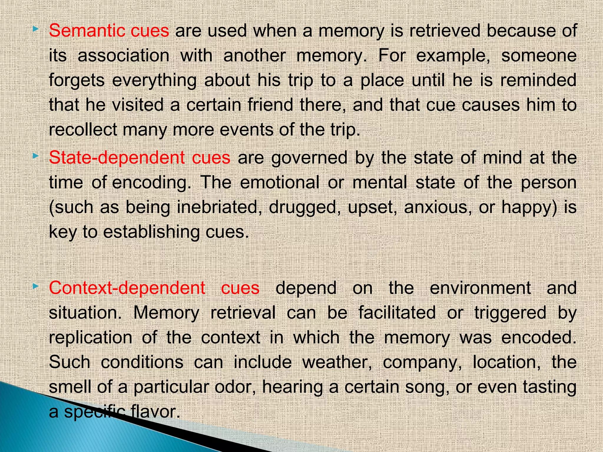  Semantic cues are used when a memory is retrieved because of
its association with another memory. For example, someone
forgets everything about his trip to a place until he is reminded
that he visited a certain friend there, and that cue causes him to
recollect many more events of the trip.
 State-dependent cues are governed by the state of mind at the
time of encoding. The emotional or mental state of the person
(such as being inebriated, drugged, upset, anxious, or happy) is
key to establishing cues.
 Context-dependent cues depend on the environment and
situation. Memory retrieval can be facilitated or triggered by
replication of the context in which the memory was encoded.
Such conditions can include weather, company, location, the
smell of a particular odor, hearing a certain song, or even tasting
a specific flavor. 
 