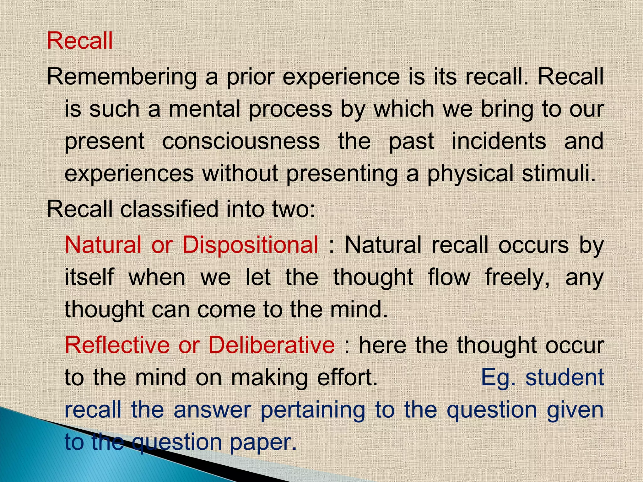 Recall
Remembering a prior experience is its recall. Recall
is such a mental process by which we bring to our
present consciousness the past incidents and
experiences without presenting a physical stimuli.
Recall classified into two:
Natural or Dispositional : Natural recall occurs by
itself when we let the thought flow freely, any
thought can come to the mind.
Reflective or Deliberative : here the thought occur
to the mind on making effort. Eg. student
recall the answer pertaining to the question given
to the question paper.
 