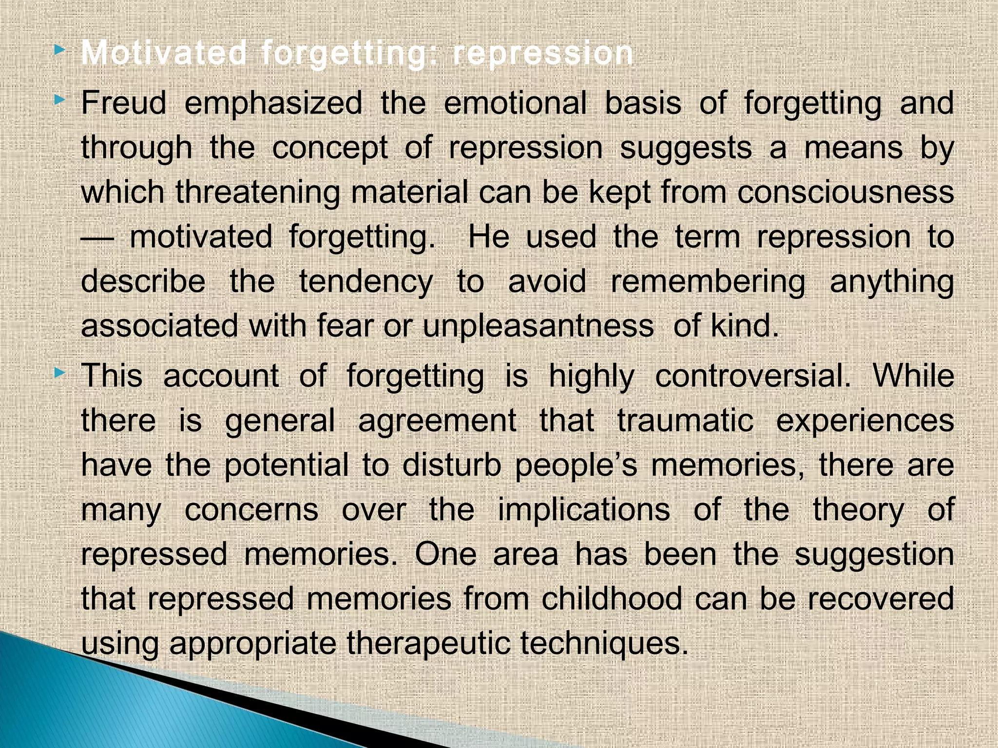  Motivated forgetting: repression
 Freud emphasized the emotional basis of forgetting and
through the concept of repression suggests a means by
which threatening material can be kept from consciousness
— motivated forgetting. He used the term repression to
describe the tendency to avoid remembering anything
associated with fear or unpleasantness of kind.
 This account of forgetting is highly controversial. While
there is general agreement that traumatic experiences
have the potential to disturb people’s memories, there are
many concerns over the implications of the theory of
repressed memories. One area has been the suggestion
that repressed memories from childhood can be recovered
using appropriate therapeutic techniques.
 