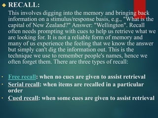 ◆ RECALL:
This involves digging into the memory and bringing back
information on a stimulus/response basis, e.g., "What is the
capital of New Zealand?" Answer: "Wellington". Recall
often needs prompting with cues to help us retrieve what we
are looking for. It is not a reliable form of memory and
many of us experience the feeling that we know the answer
but simply can't dig the information out. This is the
technique we use to remember people's names, hence we
often forget them. There are three types of recall:
•
•
Free recall: when no cues are given to assist retrieval
Serial recall: when items are recalled in a particular
order
• Cued recall: when some cues are given to assist retrieval
 