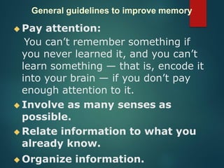 General guidelines to improve memory
◆ Pay attention:
You can’t remember something if
you never learned it, and you can’t
learn something — that is, encode it
into your brain — if you don’t pay
enough attention to it.
◆ Involve as many senses as
possible.
◆ Relate information to what you
already know.
◆ Organize information.
 