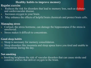 Healthy habits to improve memory
Regular exercise
3. Reduces the risk for disorders that lead to memory loss, such as diabetes
and cardiovascular disease.
4. Increases oxygen to your brain.
3. May enhance the effects of helpful brain chemicals and protect brain cells.
Managing stress
8. Cortisol, the stress hormone, can damage the hippocampus if the stress is
unrelieved.
9. Stress makes it difficult to concentrate.
Good sleep habits
12. Sleep is necessary for memory consolidation.
13. Sleep disorders like insomnia and sleep apnea leave you tired and unable to
concentrate during the day.
Not smoking
16. Smoking heightens the risk of vascular disorders that can cause stroke and
constrict arteries that deliver oxygen to the brain.
 