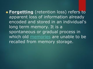 ◆ Forgetting (retention loss) refers to
apparent loss of information already
encoded and stored in an individual's
long term memory. It is a
spontaneous or gradual process in
which old memories are unable to be
recalled from memory storage.
 