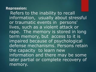 Repression:
Refers to the inability to recall
information, usually about stressful
or traumatic events in persons'
lives, such as a violent attack or
rape. The memory is stored in long
term memory, but access to it is
impaired because of psychological
defense mechanisms. Persons retain
the capacity to learn new
information and there may be some
later partial or complete recovery of
memory.
 