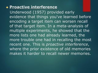 ◆ Proactive interference
Underwood (1957) provided early
evidence that things you've learned before
encoding a target item can worsen recall
of that target item. In a meta-analysis of
multiple experiments, he showed that the
more lists one had already learned, the
more trouble one had in recalling the most
recent one. This is proactive interference,
where the prior existence of old memories
makes it harder to recall newer memories.
 