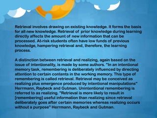 Retrieval involves drawing on existing knowledge. It forms the basis
for all new knowledge. Retrieval of prior knowledge during learning
directly affects the amount of new information that can be
processed. At-risk students often have low funds of previous
knowledge, hampering retrieval and, therefore, the learning
process.
A distinction between retrieval and realizing, again based on the
issue of intentionality, is made by some authors. "In an intentional
memory task, remembering is deliberately influenced by directing
attention to certain contents in the working memory. This type of
remembering is called retrieval. Retrieval may be conceived as
realizing plus emergence produced by intentional manipulations”
Herrmann, Raybeck and Gutman. Unintentional remembering is
referred to as realizing. "Retrieval is more likely to result in
[remembering] useful information than realizing since retrieval
deliberately goes after certain memories whereas realizing occurs
without a purpose” Herrmann, Raybeck and Gutman.
 