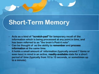 Short-Term Memory
- Acts as a kind of “scratch-pad” for temporary recall of the
information which is being processed at any point in time, and
has been referred to as "the brain’s Post-it note”.
- Can be thought of as the ability to remember and process
information at the same time.
- It holds a small amount of information (typically around 7 items or
even less) in mind in an active, readily-available state for a short
period of time (typically from 10 to 15 seconds, or sometimes up
to a minute).
 
