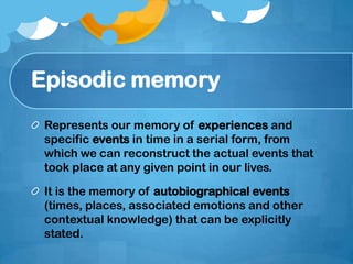 Episodic memory
Represents our memory of experiences and
specific events in time in a serial form, from
which we can reconstruct the actual events that
took place at any given point in our lives.
It is the memory of autobiographical events
(times, places, associated emotions and other
contextual knowledge) that can be explicitly
stated.
 