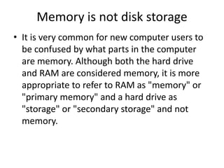 Memory is not disk storage
• It is very common for new computer users to
be confused by what parts in the computer
are memory. Although both the hard drive
and RAM are considered memory, it is more
appropriate to refer to RAM as "memory" or
"primary memory" and a hard drive as
"storage" or "secondary storage" and not
memory.
 