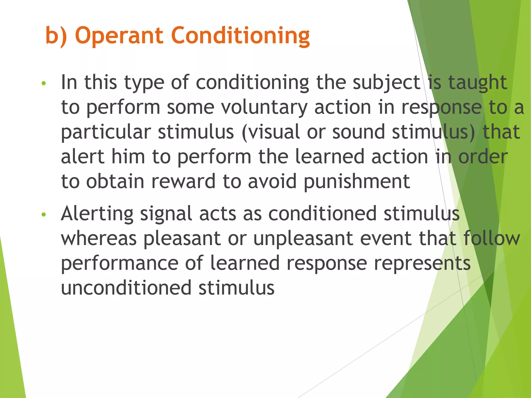 b) Operant Conditioning
• In this type of conditioning the subject is taught
to perform some voluntary action in response to a
particular stimulus (visual or sound stimulus) that
alert him to perform the learned action in order
to obtain reward to avoid punishment
• Alerting signal acts as conditioned stimulus
whereas pleasant or unpleasant event that follow
performance of learned response represents
unconditioned stimulus
 