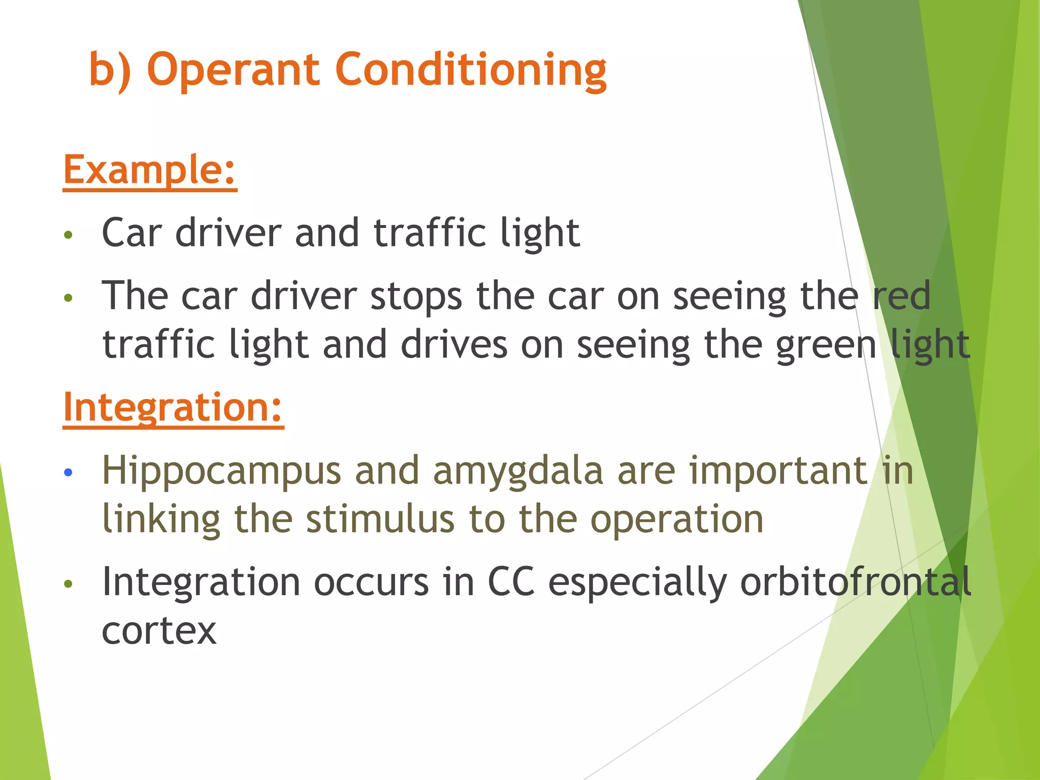 b) Operant Conditioning
Example:
• Car driver and traffic light
• The car driver stops the car on seeing the red
traffic light and drives on seeing the green light
Integration:
• Hippocampus and amygdala are important in
linking the stimulus to the operation
• Integration occurs in CC especially orbitofrontal
cortex
 
