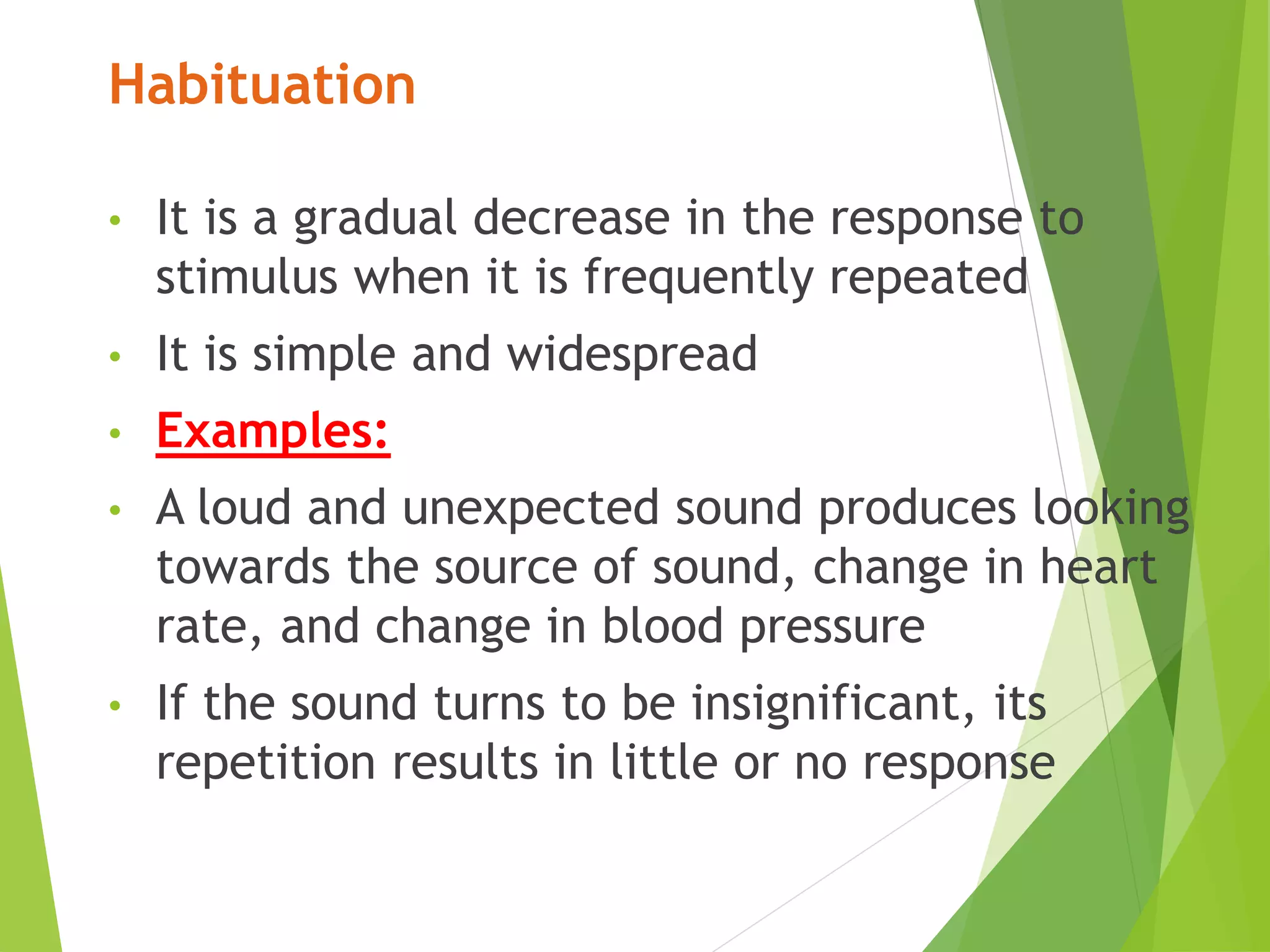 Habituation
• It is a gradual decrease in the response to
stimulus when it is frequently repeated
• It is simple and widespread
• Examples:
• A loud and unexpected sound produces looking
towards the source of sound, change in heart
rate, and change in blood pressure
• If the sound turns to be insignificant, its
repetition results in little or no response
 