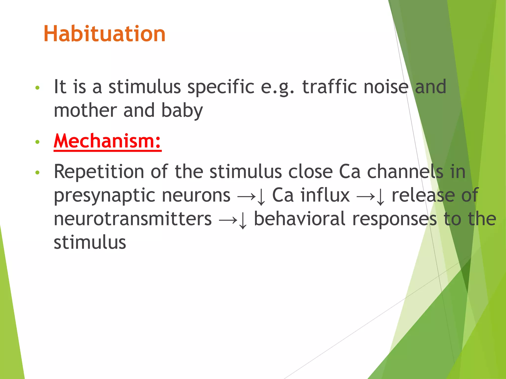 Habituation
• It is a stimulus specific e.g. traffic noise and
mother and baby
• Mechanism:
• Repetition of the stimulus close Ca channels in
presynaptic neurons →↓ Ca influx →↓ release of
neurotransmitters →↓ behavioral responses to the
stimulus
 