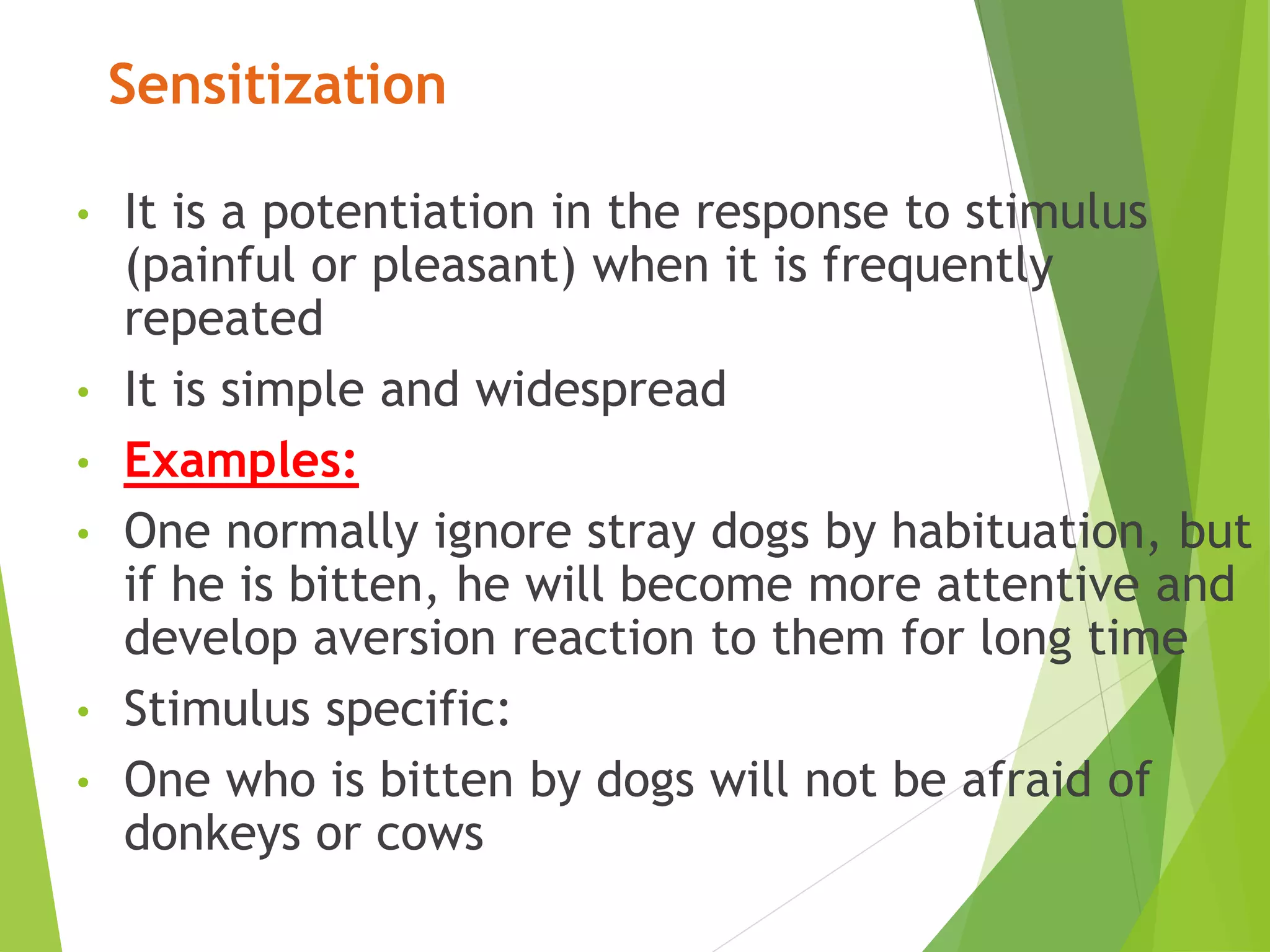 Sensitization
• It is a potentiation in the response to stimulus
(painful or pleasant) when it is frequently
repeated
• It is simple and widespread
• Examples:
• One normally ignore stray dogs by habituation, but
if he is bitten, he will become more attentive and
develop aversion reaction to them for long time
• Stimulus specific:
• One who is bitten by dogs will not be afraid of
donkeys or cows
 