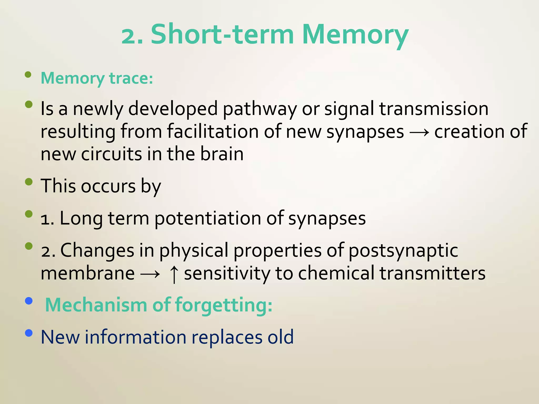 2. Short-term Memory
• Memory trace:
• Is a newly developed pathway or signal transmission
resulting from facilitation of new synapses → creation of
new circuits in the brain
• This occurs by
• 1. Long term potentiation of synapses
• 2. Changes in physical properties of postsynaptic
membrane → ↑ sensitivity to chemical transmitters
• Mechanism of forgetting:
• New information replaces old
 