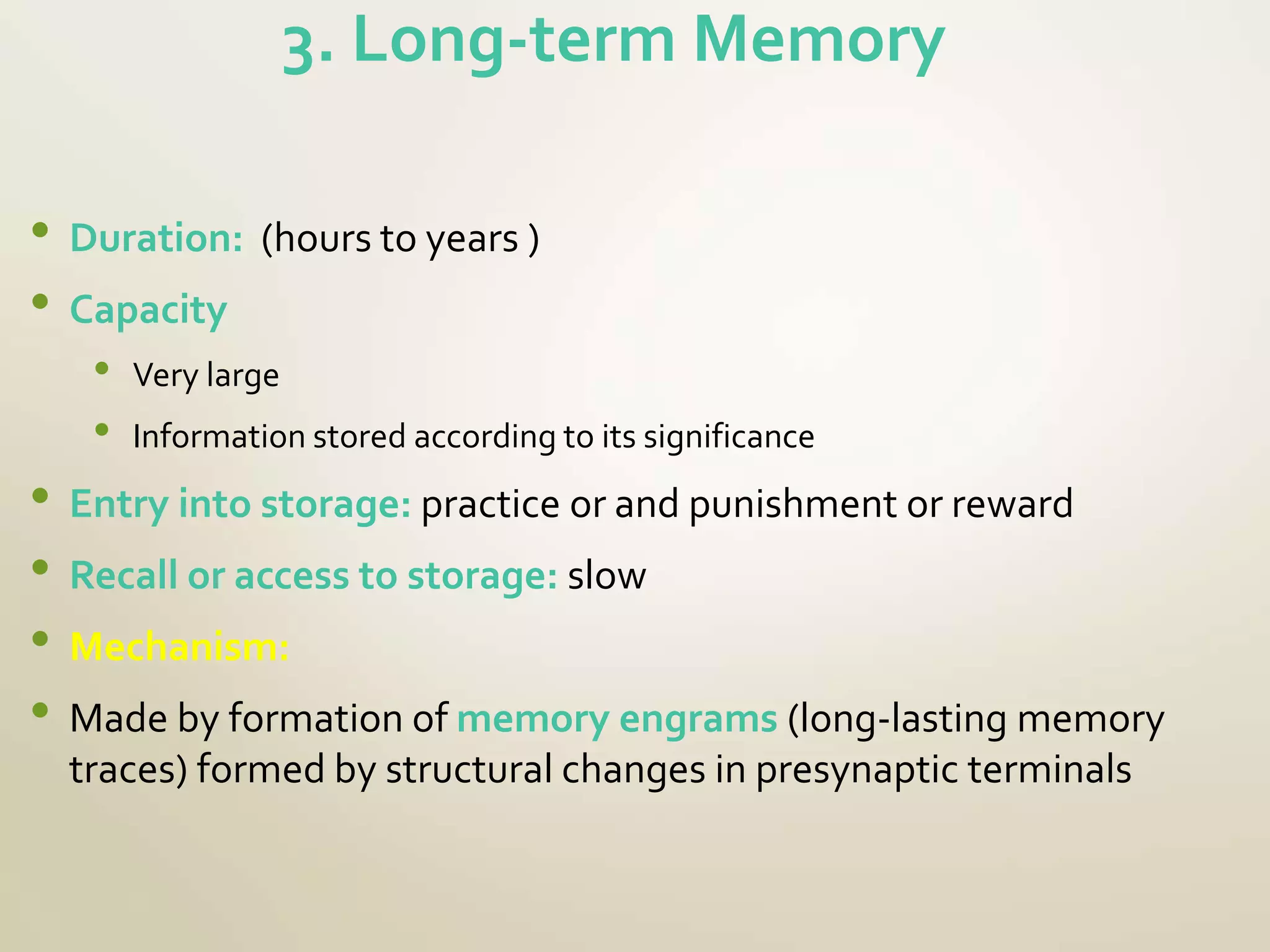 3. Long-term Memory
• Duration: (hours to years )
• Capacity
• Very large
• Information stored according to its significance
• Entry into storage: practice or and punishment or reward
• Recall or access to storage: slow
• Mechanism:
• Made by formation of memory engrams (long-lasting memory
traces) formed by structural changes in presynaptic terminals
 