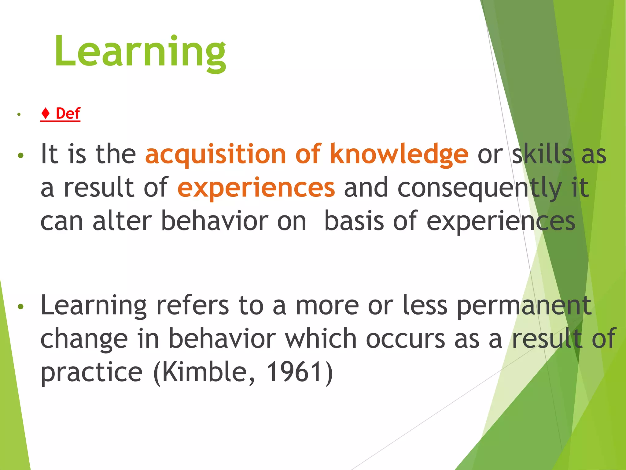 Learning
• ♦ Def
• It is the acquisition of knowledge or skills as
a result of experiences and consequently it
can alter behavior on basis of experiences
• Learning refers to a more or less permanent
change in behavior which occurs as a result of
practice (Kimble, 1961)
 