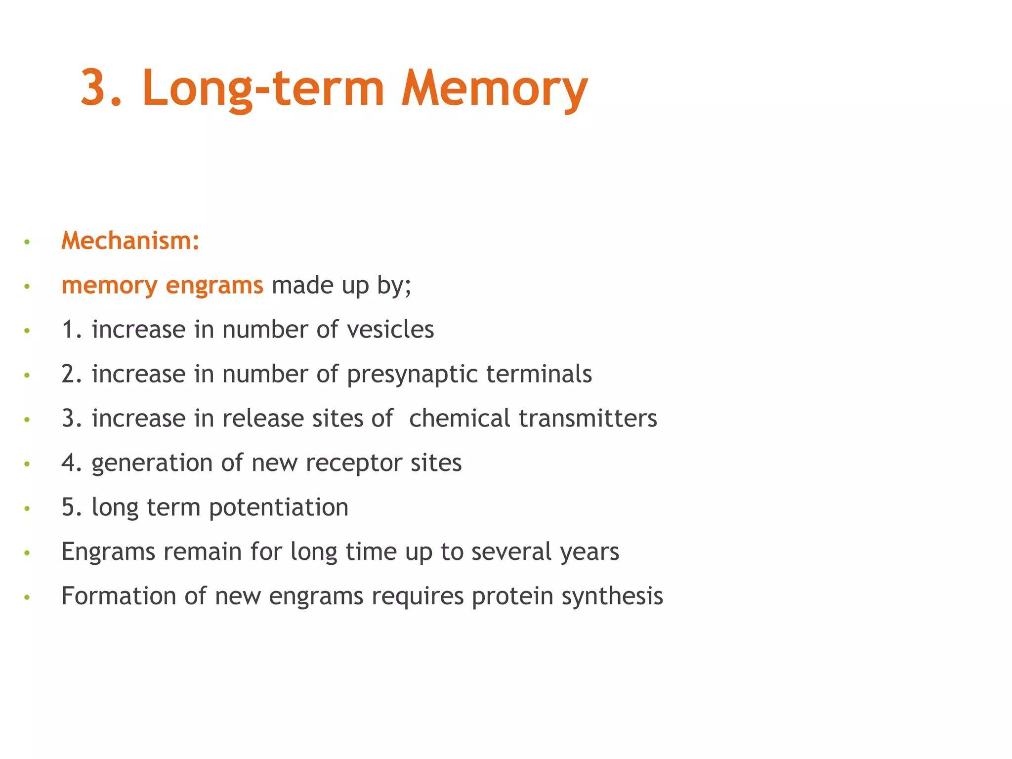 3. Long-term Memory
• Mechanism:
• memory engrams made up by;
• 1. increase in number of vesicles
• 2. increase in number of presynaptic terminals
• 3. increase in release sites of chemical transmitters
• 4. generation of new receptor sites
• 5. long term potentiation
• Engrams remain for long time up to several years
• Formation of new engrams requires protein synthesis
 