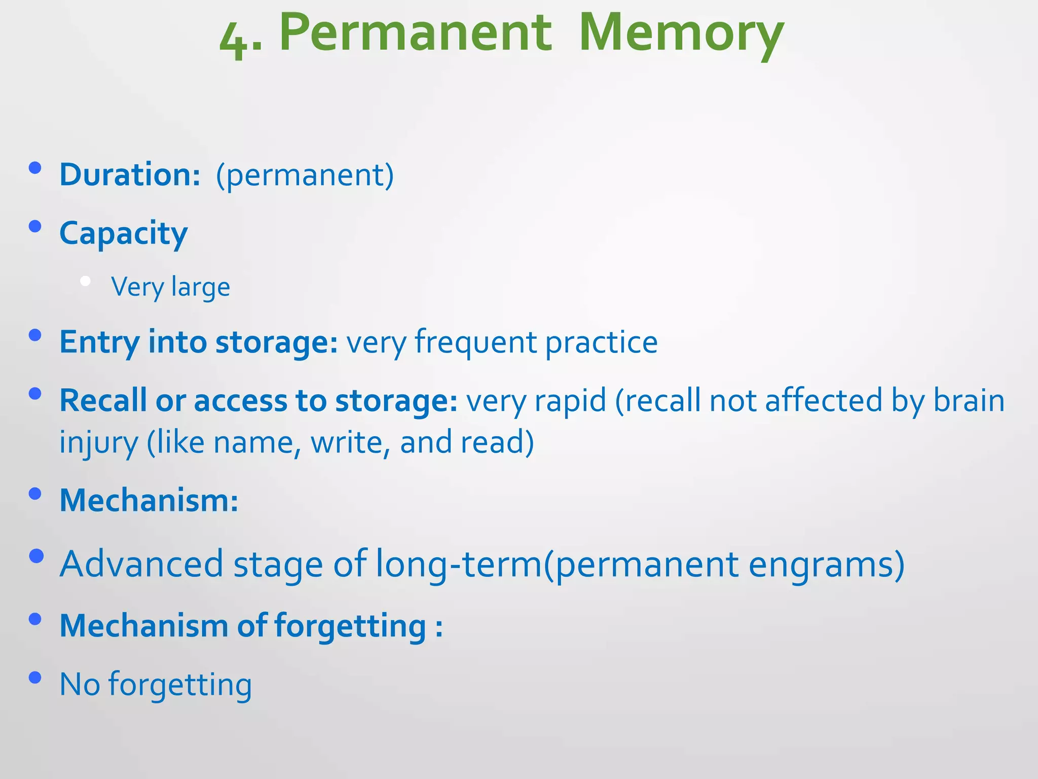 4. Permanent Memory
• Duration: (permanent)
• Capacity
• Very large
• Entry into storage: very frequent practice
• Recall or access to storage: very rapid (recall not affected by brain
injury (like name, write, and read)
• Mechanism:
• Advanced stage of long-term(permanent engrams)
• Mechanism of forgetting :
• No forgetting
 