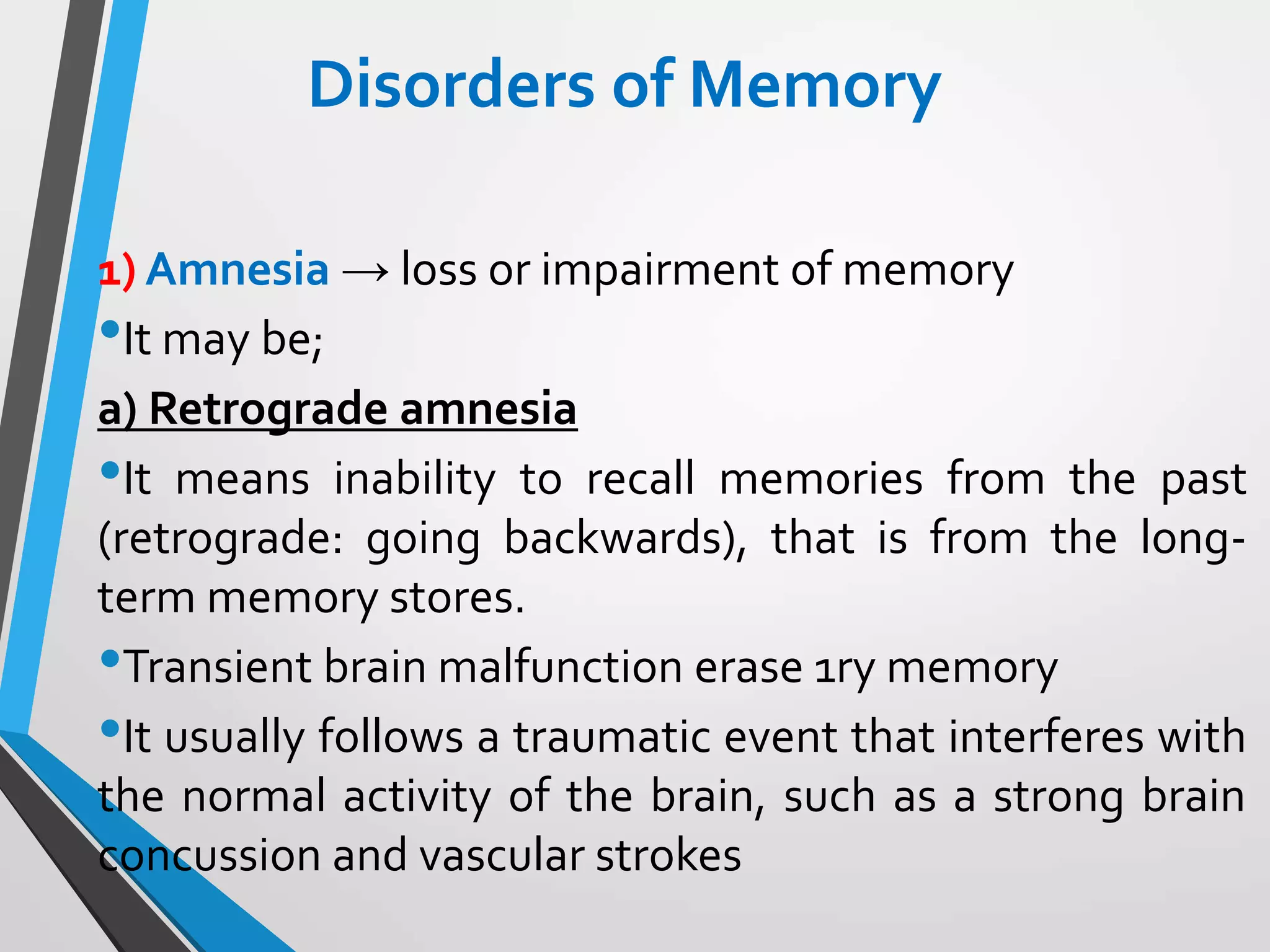 Disorders of Memory
1) Amnesia → loss or impairment of memory
•It may be;
a) Retrograde amnesia
•It means inability to recall memories from the past
(retrograde: going backwards), that is from the long-
term memory stores.
•Transient brain malfunction erase 1ry memory
•It usually follows a traumatic event that interferes with
the normal activity of the brain, such as a strong brain
concussion and vascular strokes
 