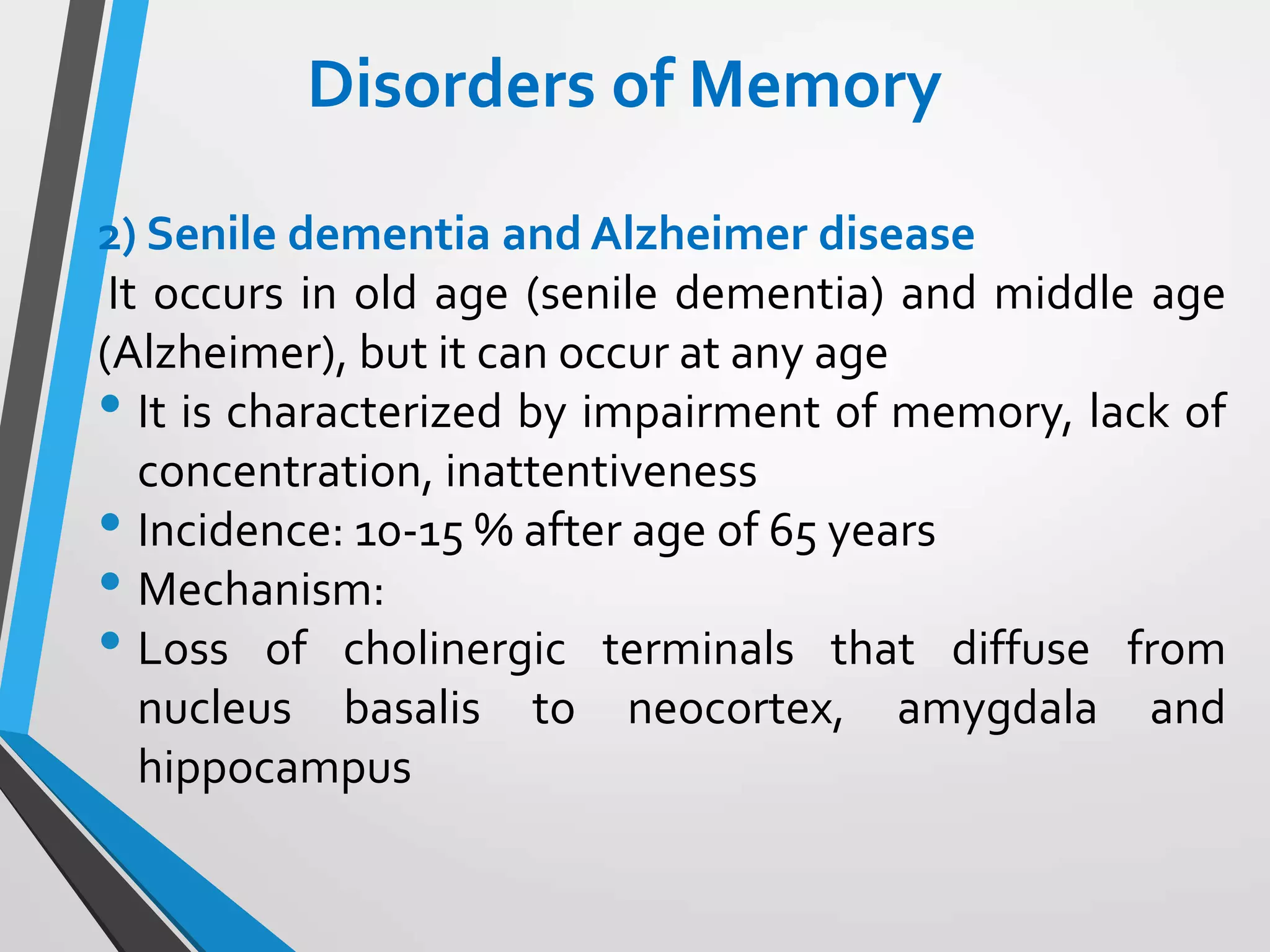 Disorders of Memory
2) Senile dementia and Alzheimer disease
It occurs in old age (senile dementia) and middle age
(Alzheimer), but it can occur at any age
• It is characterized by impairment of memory, lack of
concentration, inattentiveness
• Incidence: 10-15 % after age of 65 years
• Mechanism:
• Loss of cholinergic terminals that diffuse from
nucleus basalis to neocortex, amygdala and
hippocampus
 