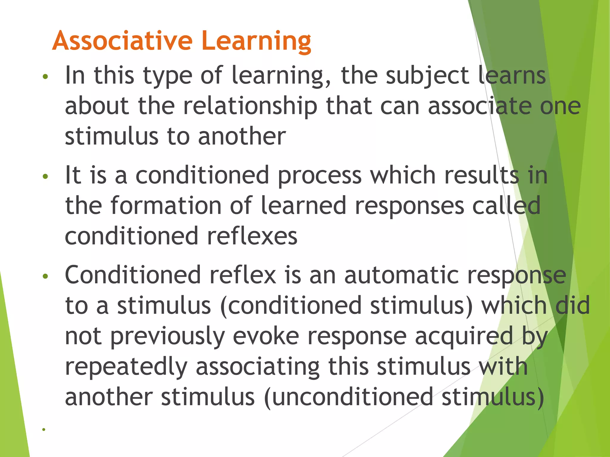 Associative Learning
• In this type of learning, the subject learns
about the relationship that can associate one
stimulus to another
• It is a conditioned process which results in
the formation of learned responses called
conditioned reflexes
• Conditioned reflex is an automatic response
to a stimulus (conditioned stimulus) which did
not previously evoke response acquired by
repeatedly associating this stimulus with
another stimulus (unconditioned stimulus)
•
 