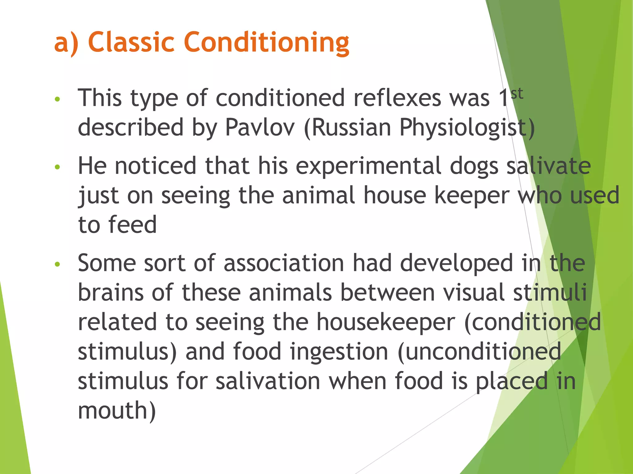a) Classic Conditioning
• This type of conditioned reflexes was 1st
described by Pavlov (Russian Physiologist)
• He noticed that his experimental dogs salivate
just on seeing the animal house keeper who used
to feed
• Some sort of association had developed in the
brains of these animals between visual stimuli
related to seeing the housekeeper (conditioned
stimulus) and food ingestion (unconditioned
stimulus for salivation when food is placed in
mouth)
 