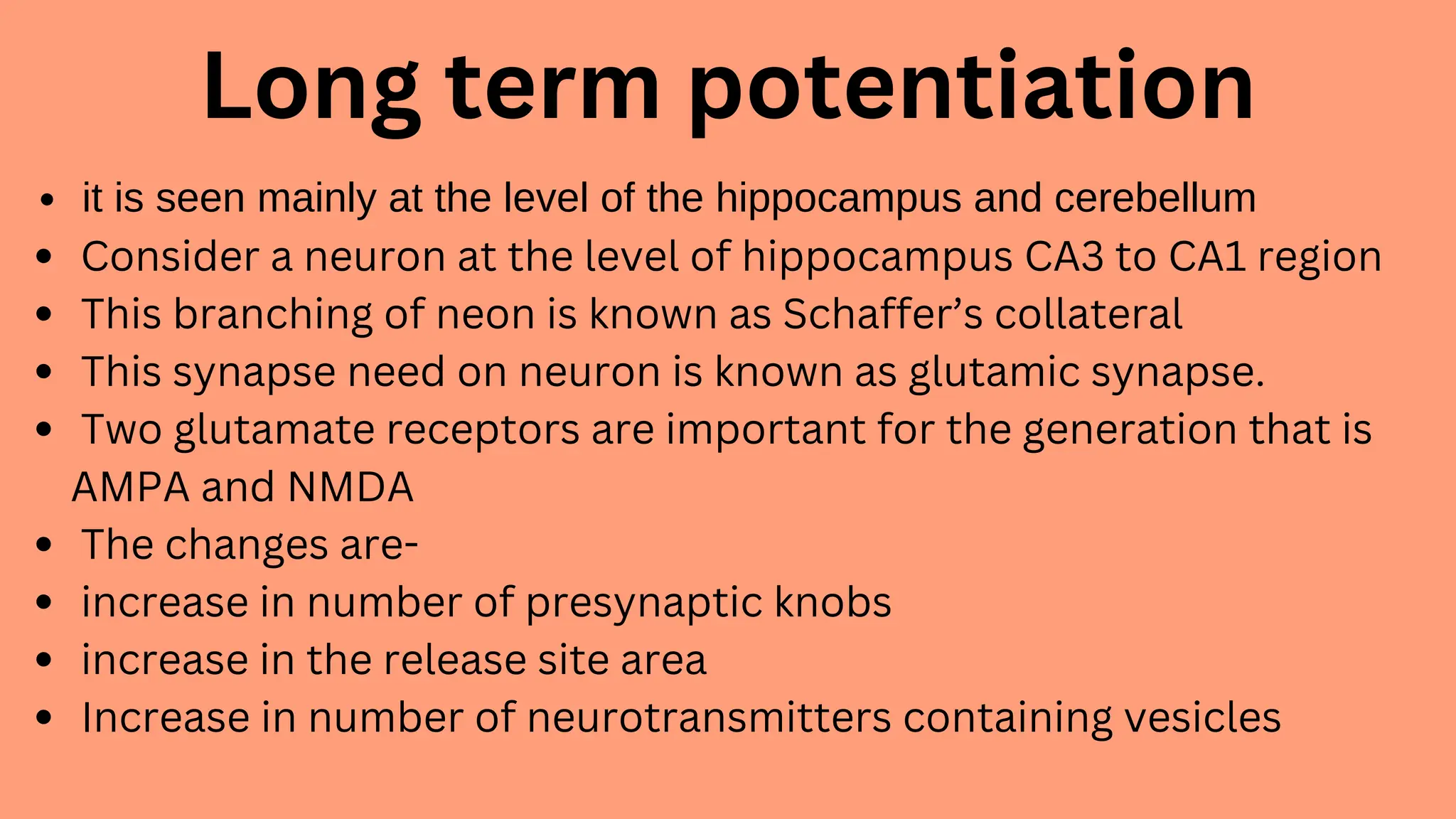 Long term potentiation
it is seen mainly at the level of the hippocampus and cerebellum
Consider a neuron at the level of hippocampus CA3 to CA1 region
This branching of neon is known as Schaffer’s collateral
This synapse need on neuron is known as glutamic synapse.
Two glutamate receptors are important for the generation that is
AMPA and NMDA
The changes are-
increase in number of presynaptic knobs
increase in the release site area
Increase in number of neurotransmitters containing vesicles
 