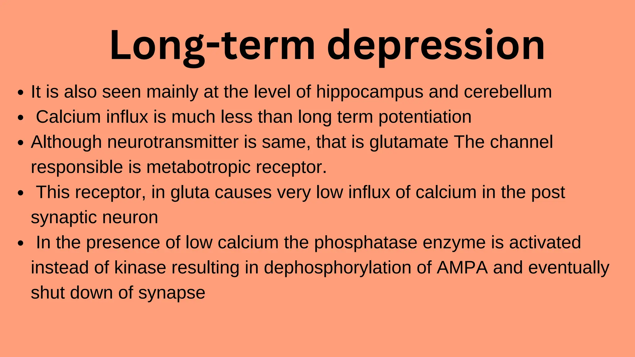 Long-term depression
It is also seen mainly at the level of hippocampus and cerebellum
Calcium influx is much less than long term potentiation
Although neurotransmitter is same, that is glutamate The channel
responsible is metabotropic receptor.
This receptor, in gluta causes very low influx of calcium in the post
synaptic neuron
In the presence of low calcium the phosphatase enzyme is activated
instead of kinase resulting in dephosphorylation of AMPA and eventually
shut down of synapse
 