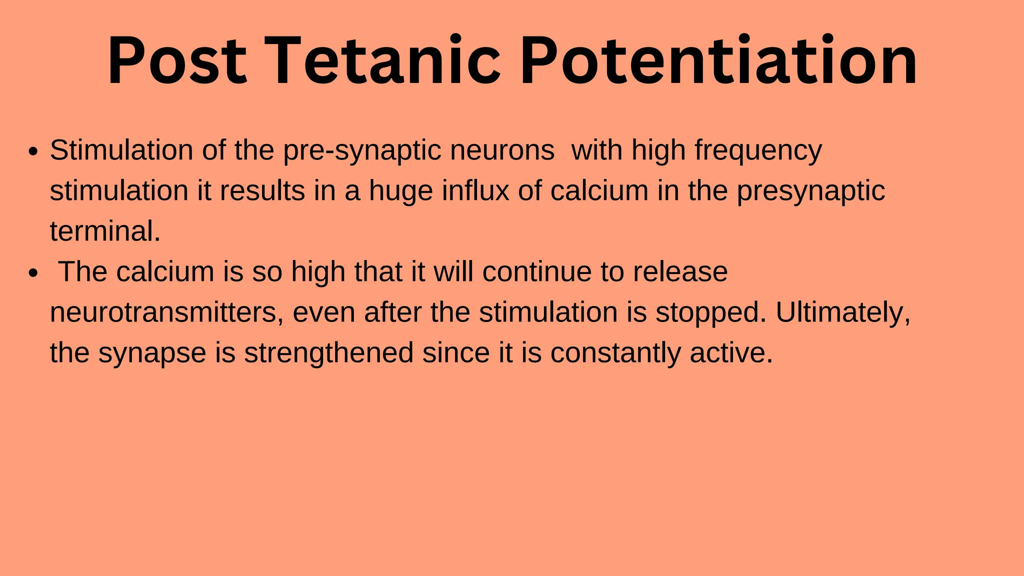 Post Tetanic Potentiation
Stimulation of the pre-synaptic neurons with high frequency
stimulation it results in a huge influx of calcium in the presynaptic
terminal.
The calcium is so high that it will continue to release
neurotransmitters, even after the stimulation is stopped. Ultimately,
the synapse is strengthened since it is constantly active.
 