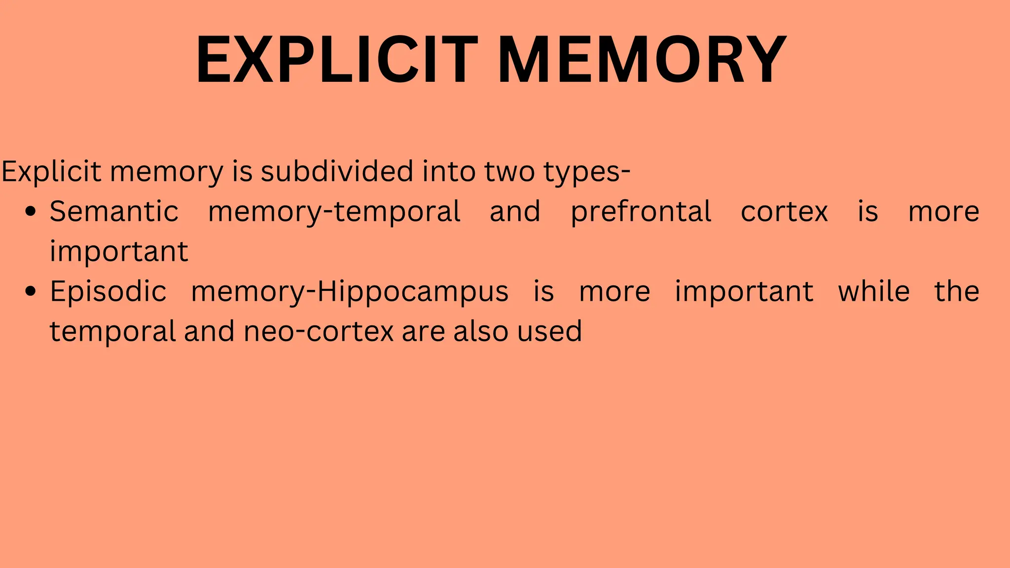 EXPLICIT MEMORY
Explicit memory is subdivided into two types-
Semantic memory-temporal and prefrontal cortex is more
important
Episodic memory-Hippocampus is more important while the
temporal and neo-cortex are also used
 