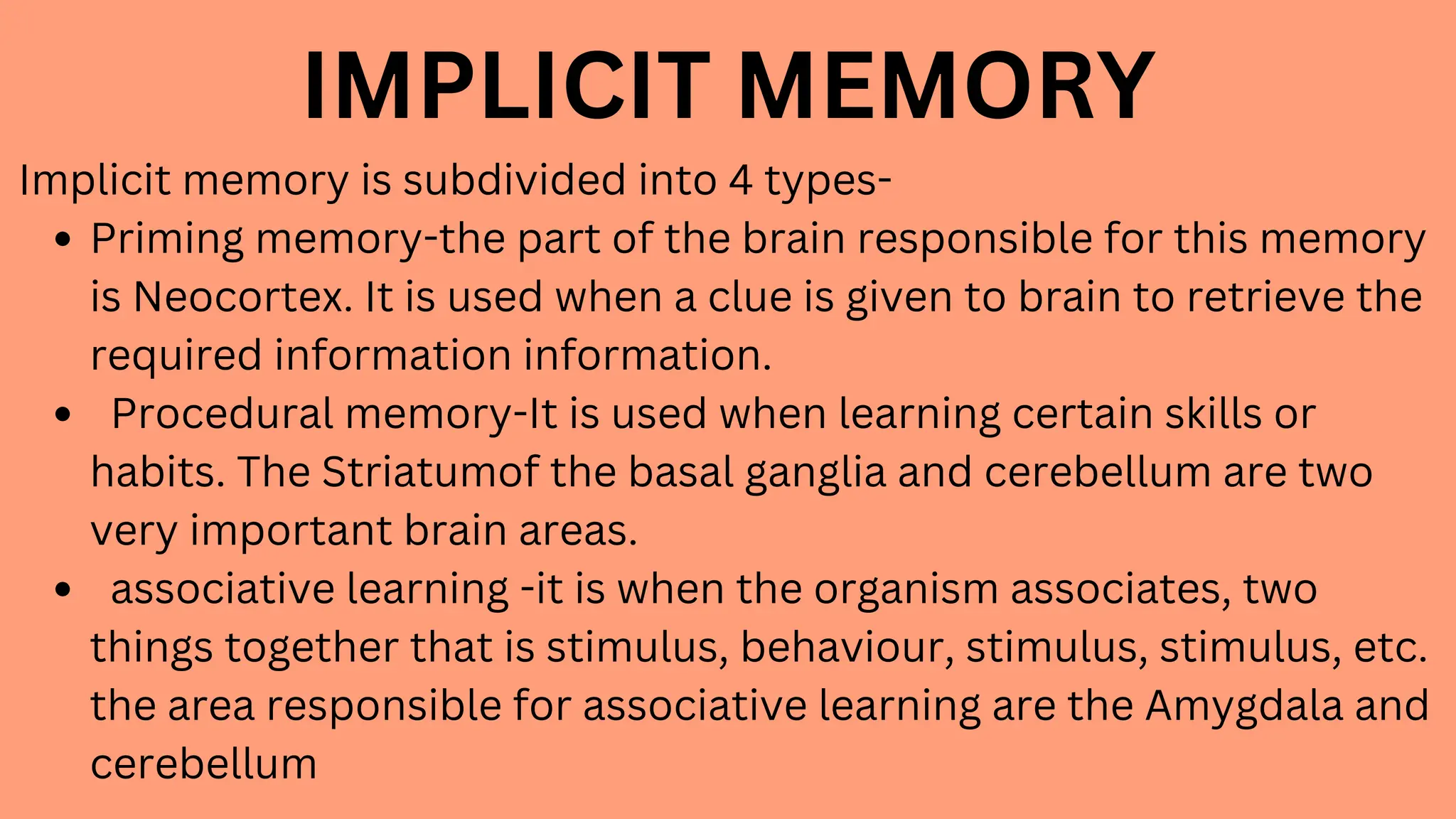 IMPLICIT MEMORY
Implicit memory is subdivided into 4 types-
Priming memory-the part of the brain responsible for this memory
is Neocortex. It is used when a clue is given to brain to retrieve the
required information information.
Procedural memory-It is used when learning certain skills or
habits. The Striatumof the basal ganglia and cerebellum are two
very important brain areas.
associative learning -it is when the organism associates, two
things together that is stimulus, behaviour, stimulus, stimulus, etc.
the area responsible for associative learning are the Amygdala and
cerebellum
 