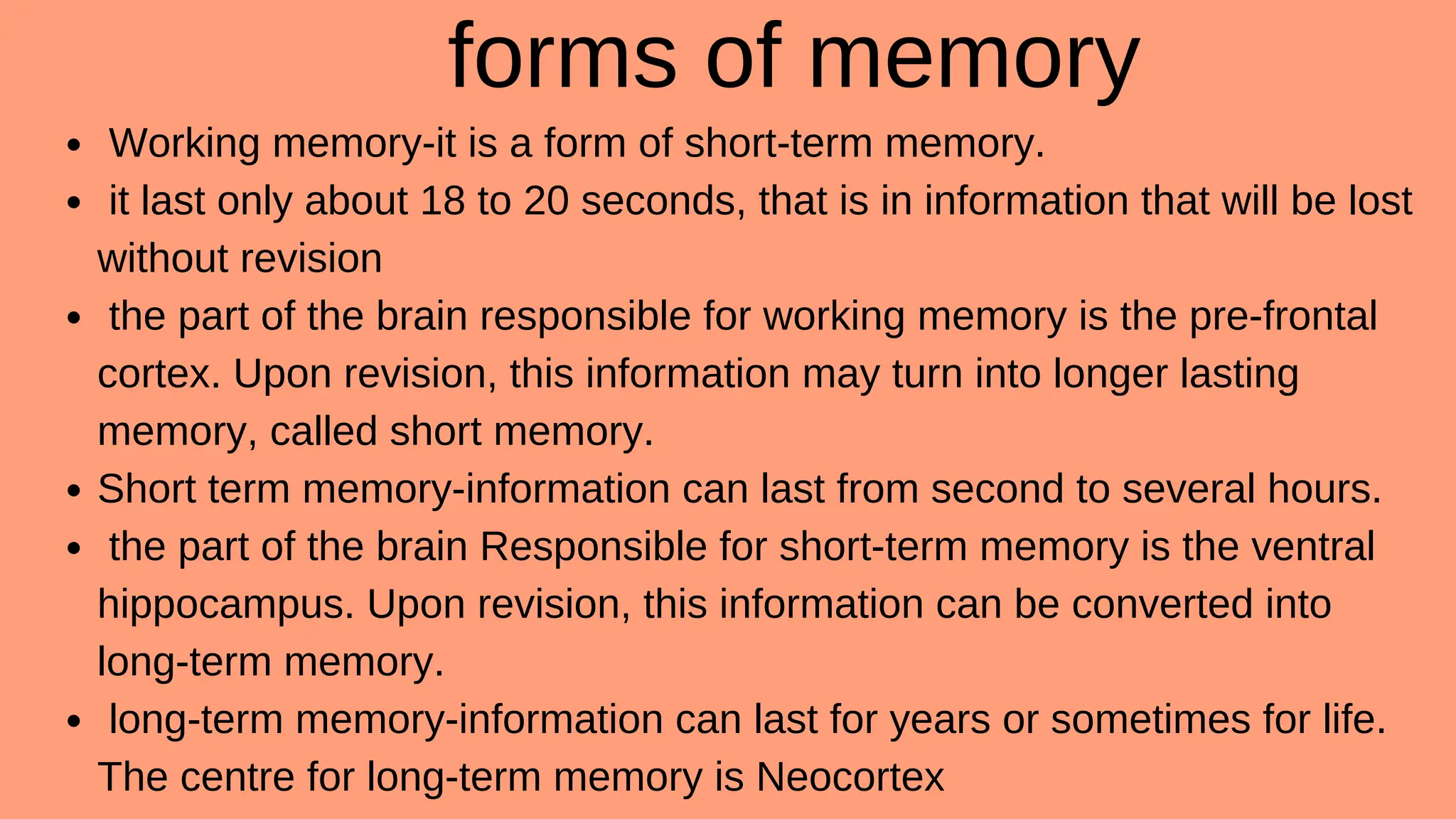 forms of memory
Working memory-it is a form of short-term memory.
it last only about 18 to 20 seconds, that is in information that will be lost
without revision
the part of the brain responsible for working memory is the pre-frontal
cortex. Upon revision, this information may turn into longer lasting
memory, called short memory.
Short term memory-information can last from second to several hours.
the part of the brain Responsible for short-term memory is the ventral
hippocampus. Upon revision, this information can be converted into
long-term memory.
long-term memory-information can last for years or sometimes for life.
The centre for long-term memory is Neocortex
 