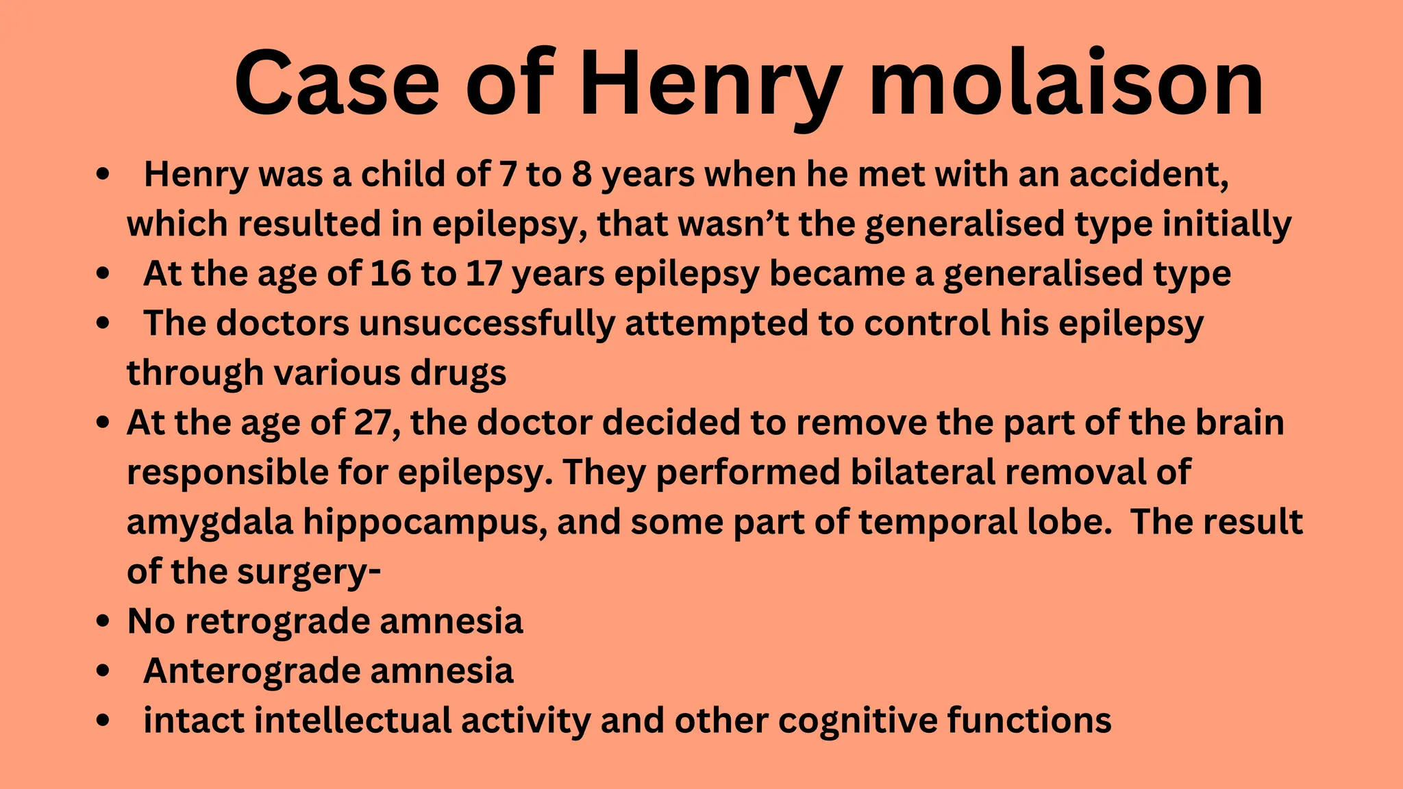 Case of Henry molaison
Henry was a child of 7 to 8 years when he met with an accident,
which resulted in epilepsy, that wasn’t the generalised type initially
At the age of 16 to 17 years epilepsy became a generalised type
The doctors unsuccessfully attempted to control his epilepsy
through various drugs
At the age of 27, the doctor decided to remove the part of the brain
responsible for epilepsy. They performed bilateral removal of
amygdala hippocampus, and some part of temporal lobe. The result
of the surgery-
No retrograde amnesia
Anterograde amnesia
intact intellectual activity and other cognitive functions
 