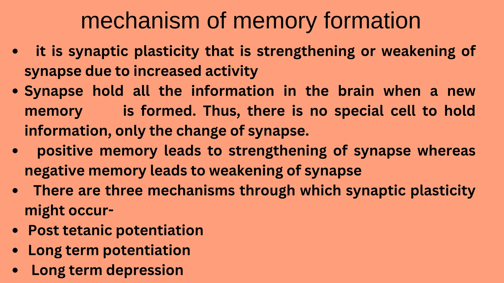 mechanism of memory formation
it is synaptic plasticity that is strengthening or weakening of
synapse due to increased activity
Synapse hold all the information in the brain when a new
memory is formed. Thus, there is no special cell to hold
information, only the change of synapse.
positive memory leads to strengthening of synapse whereas
negative memory leads to weakening of synapse
There are three mechanisms through which synaptic plasticity
might occur-
Post tetanic potentiation
Long term potentiation
Long term depression
 