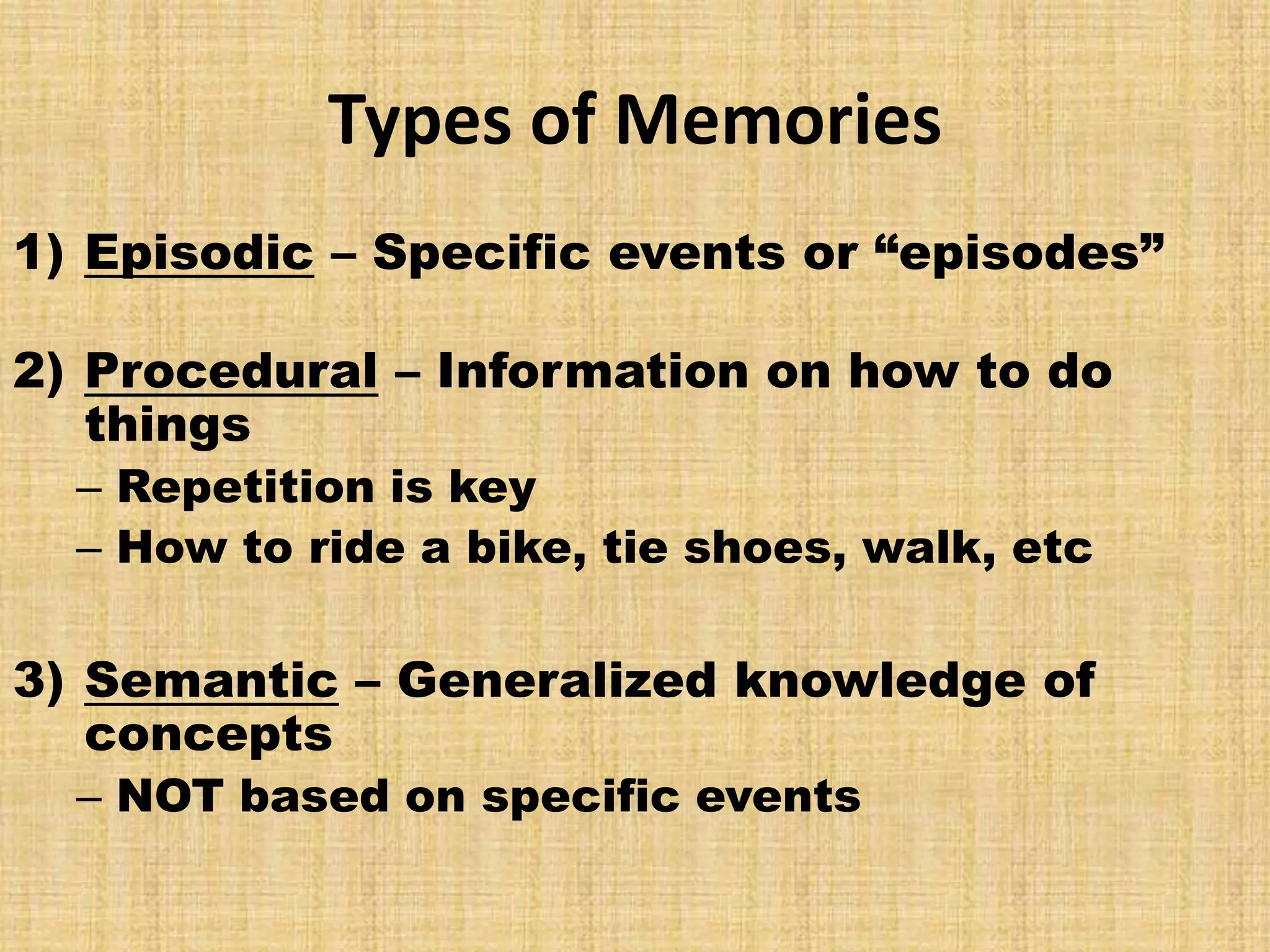 Types of Memories
1) Episodic – Specific events or “episodes”

2) Procedural – Information on how to do
   things
  – Repetition is key
  – How to ride a bike, tie shoes, walk, etc

3) Semantic – Generalized knowledge of
   concepts
  – NOT based on specific events
 