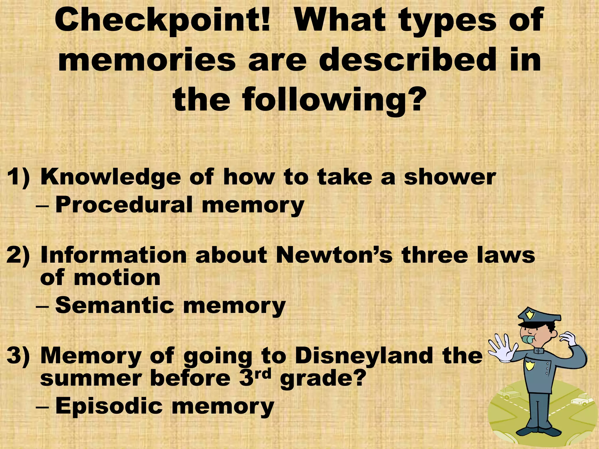 Checkpoint! What types of
   memories are described in
        the following?

1) Knowledge of how to take a shower
   – Procedural memory

2) Information about Newton’s three laws
   of motion
   – Semantic memory

3) Memory of going to Disneyland the
   summer before 3rd grade?
   – Episodic memory
 