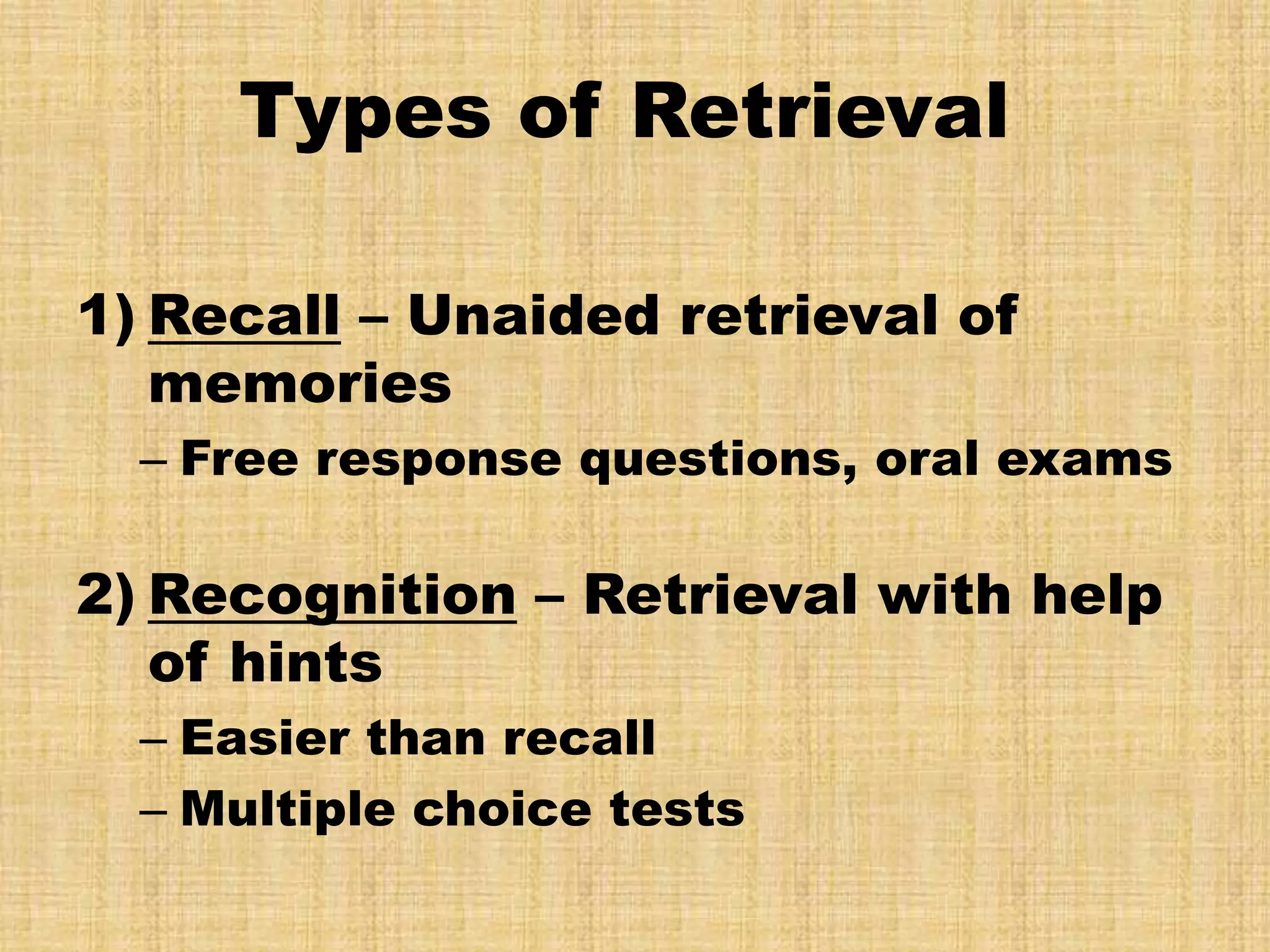 Types of Retrieval

1) Recall – Unaided retrieval of
   memories
  – Free response questions, oral exams

2) Recognition – Retrieval with help
   of hints
  – Easier than recall
  – Multiple choice tests
 
