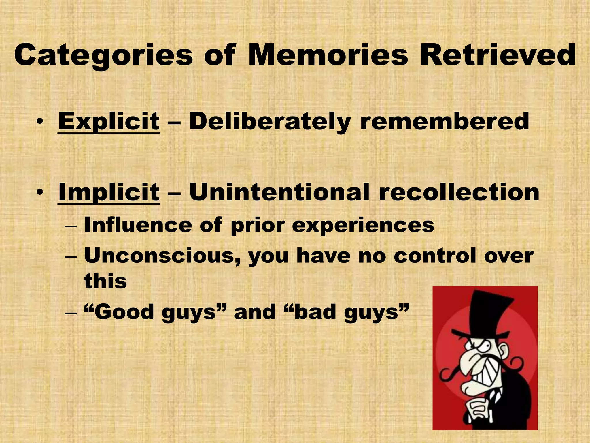 Categories of Memories Retrieved

 • Explicit – Deliberately remembered

 • Implicit – Unintentional recollection
   – Influence of prior experiences
   – Unconscious, you have no control over
     this
   – “Good guys” and “bad guys”
 