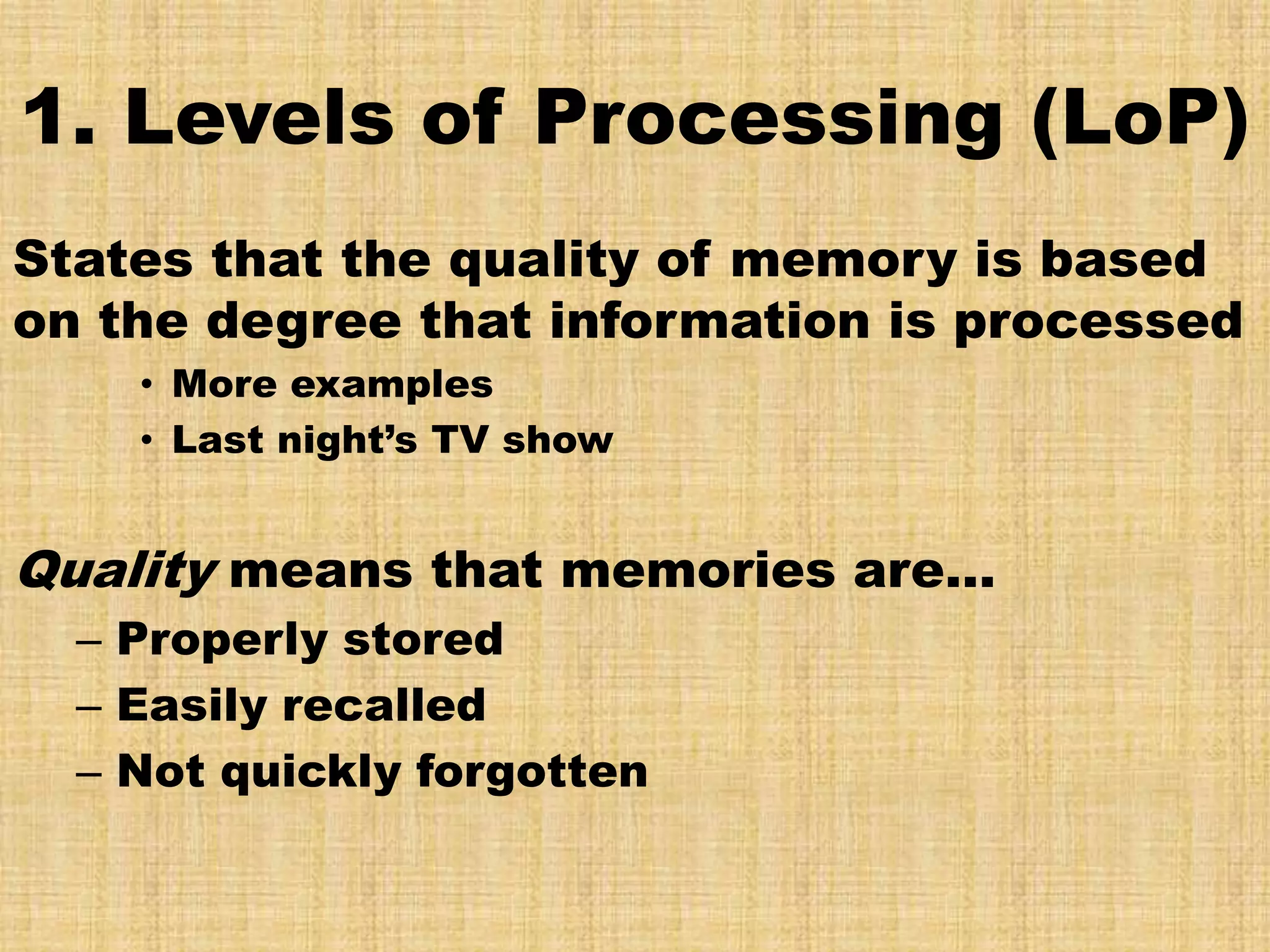 1. Levels of Processing (LoP)
States that the quality of memory is based
on the degree that information is processed
    • More examples
    • Last night’s TV show


Quality means that memories are…
  – Properly stored
  – Easily recalled
  – Not quickly forgotten
 