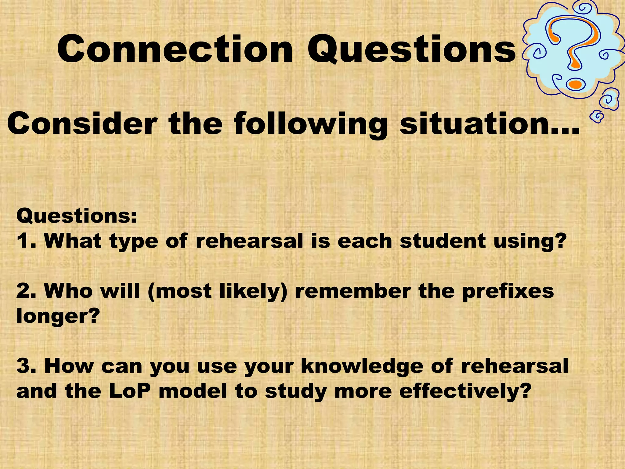 Connection Questions
Consider the following situation…

Questions:
1. What type of rehearsal is each student using?

2. Who will (most likely) remember the prefixes
longer?

3. How can you use your knowledge of rehearsal
and the LoP model to study more effectively?
 