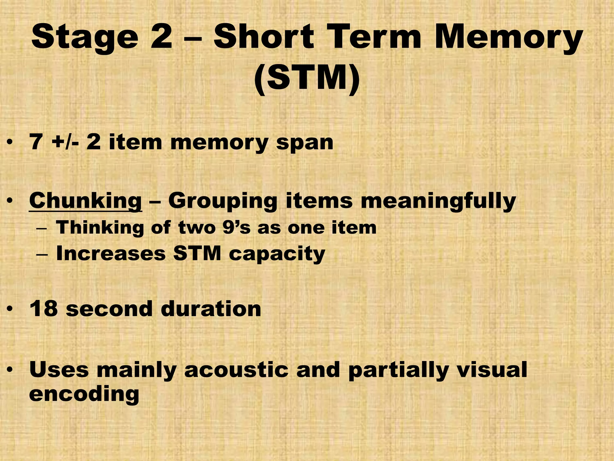 Stage 2 – Short Term Memory
              (STM)
• 7 +/- 2 item memory span

• Chunking – Grouping items meaningfully
  – Thinking of two 9’s as one item
  – Increases STM capacity

• 18 second duration

• Uses mainly acoustic and partially visual
  encoding
 