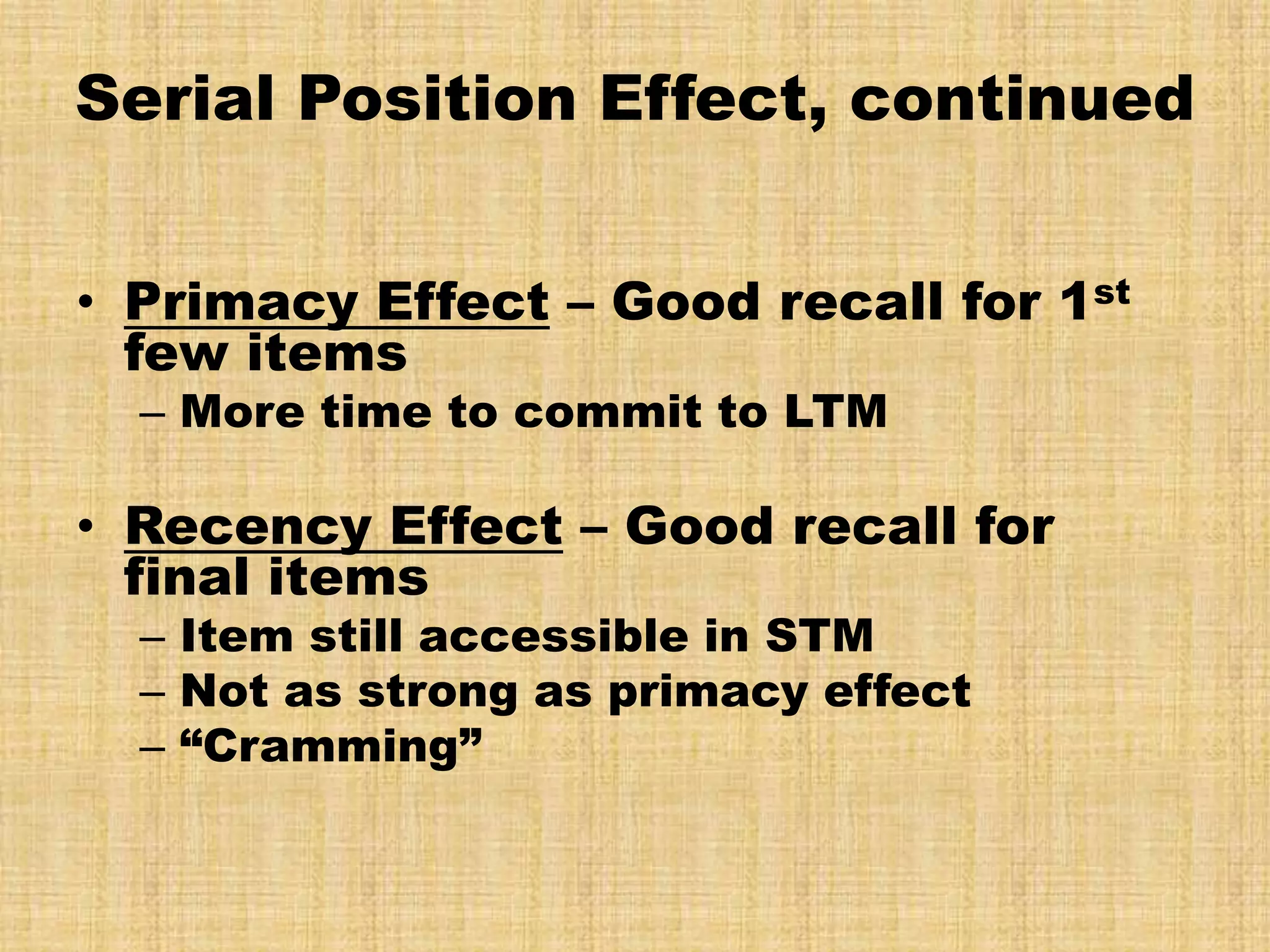 Serial Position Effect, continued


• Primacy Effect – Good recall for 1st
  few items
  – More time to commit to LTM

• Recency Effect – Good recall for
  final items
  – Item still accessible in STM
  – Not as strong as primacy effect
  – “Cramming”
 