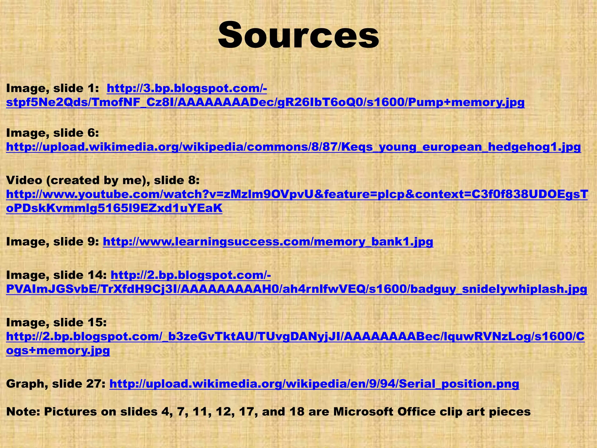 Sources
Image, slide 1: http://3.bp.blogspot.com/-
stpf5Ne2Qds/TmofNF_Cz8I/AAAAAAAADec/gR26IbT6oQ0/s1600/Pump+memory.jpg

Image, slide 6:
http://upload.wikimedia.org/wikipedia/commons/8/87/Keqs_young_european_hedgehog1.jpg

Video (created by me), slide 8:
http://www.youtube.com/watch?v=zMzlm9OVpvU&feature=plcp&context=C3f0f838UDOEgsT
oPDskKvmmlg5165l9EZxd1uYEaK

Image, slide 9: http://www.learningsuccess.com/memory_bank1.jpg

Image, slide 14: http://2.bp.blogspot.com/-
PVAImJGSvbE/TrXfdH9Cj3I/AAAAAAAAAH0/ah4rnlfwVEQ/s1600/badguy_snidelywhiplash.jpg

Image, slide 15:
http://2.bp.blogspot.com/_b3zeGvTktAU/TUvgDANyjJI/AAAAAAAABec/lquwRVNzLog/s1600/C
ogs+memory.jpg

Graph, slide 27: http://upload.wikimedia.org/wikipedia/en/9/94/Serial_position.png

Note: Pictures on slides 4, 7, 11, 12, 17, and 18 are Microsoft Office clip art pieces
 