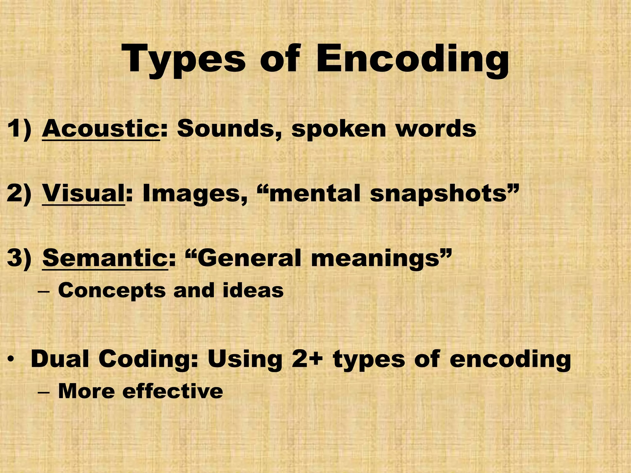 Types of Encoding
1) Acoustic: Sounds, spoken words

2) Visual: Images, “mental snapshots”

3) Semantic: “General meanings”
  – Concepts and ideas


• Dual Coding: Using 2+ types of encoding
  – More effective
 